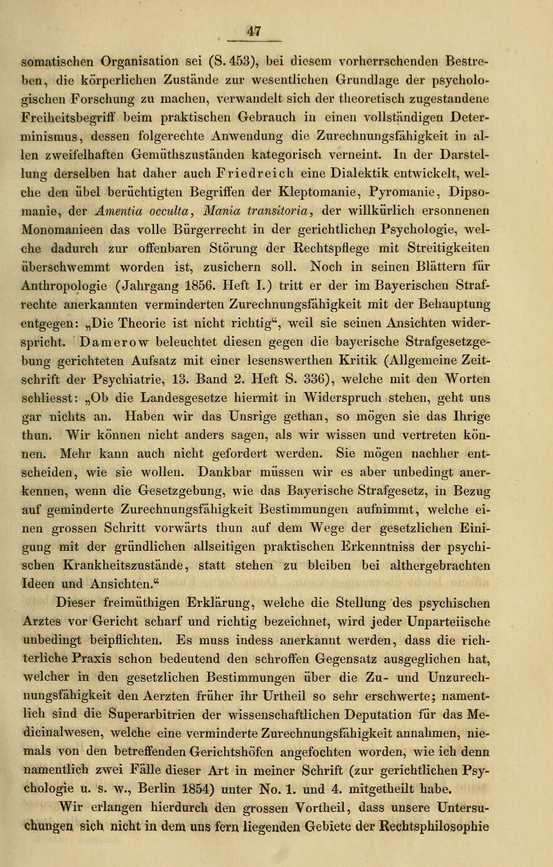 somatischen Organisation sei (S. 453), bei diesem vorherrschenden Bestre- ben, die körperlichen Zustände zur wesentlichen Grundlage der psycholo- gischen Forschung zu machen, verwandelt sich der theoretisch zugestandene Freiheitsbegriif beim praktischen Gebrauch in einen vollständigen Deter- minismus, dessen folgerechte Anwendung die Zurechnungsfähigkeit in al- len zweifelhaften Gemüthszuständen kategorisch verneint. In der Darstel- lung derselben hat daher auch Friedreich eine Dialektik entwickelt, wel- che den übel berüchtigten Begriffen der Kleptomanie, Pyromanie, Dipso- manie, der Ämentia occulta, Mania transitoria, der willkürlich ersonnenen Monomanieen das volle Bürgerrecht in der gerichtlichen Psychologie, wel- che dadurch zur offenbaren Störung der Rechtspflege mit Streitigkeiten überschwemmt worden ist, zusichern soll. Noch in seinen Blättern für Anthropologie (Jahrgang 1856. Heft I.) tritt er der im Bayerischen Straf- rechte anerkannten verminderten Zurechnungsfähigkeit mit der Behauptung entgegen: „Die Theorie ist nicht richtig, weil sie seinen Ansichten wider- spricht. Damerow beleuchtet diesen gegen die bayerische Strafgesetzge- bung gerichteten Aufsatz mit einer lesenswerthen Kritik (Allgemeine Zeit- schrift der Psychiatrie, 13. Band 2. Heft S. 336), welche mit den Worten schliesst: „Ob die Landesgesetze hiermit in Widerspruch stehen, geht uns gar nichts an. Haben wir das IJnsrige gethan, so mögen sie das Ihrige thun. Wir können nicht anders sagen, als wir wissen und vertreten kön- nen. Mehr kann auch nicht gefordert werden. Sie mögen nachher ent- scheiden, wie sie wollen. Dankbar müssen wir es aber unbedingt aner- kennen, wenn die Gesetzgebung, wie das Bayerische Strafgesetz, in Bezug auf geminderte Zurechnungsfähigkeit Bestimmungen aufnimmt, welche ei- nen grossen Schritt vorwärts thun auf dem Wege der gesetzlichen Eini- gung mit der gründlichen allseitigen praktischen Erkenntniss der psychi- schen Krankheitszustände, statt stehen zu bleiben bei althergebrachten Ideen und Ansichten. Dieser freimüthigen Erklärung, welche die Stellung des psychischen Arztes vor Gericht scharf und richtig bezeichnet, wird jeder Unparteiische unbedingt beipflichten. Es muss indess anerkannt werden, dass die rich- terliche Praxis schon bedeutend den schroffen Gegensatz ausgeglichen hat, welcher in den gesetzlichen Bestimmungen über die Zu- und Unzurech- nungsfähigkeit den Aerzten früher ihr Urtheil so sehr erschwerte; nament- lich sind die Superarbitrien der wissenschaftlichen Deputation für das Me- dicinalwesen, welche eine verminderte Zurechnungsfähigkeit annahmen, nie- mals von den betreffenden Gerichtshöfen angefochten worden, wie ich denn namentlich zwei Fälle dieser Art in meiner Schrift (zur gerichtlichen Psy- chologie u. s. w., Berlin 1854) unter No. 1. und 4. mitgetheilt habe. Wir erlangen hierdurch den grossen Vortheil, dass unsere Untersu- chungen sich nicht in dem uns fern liegenden Gebiete der Rechtsphilosophie