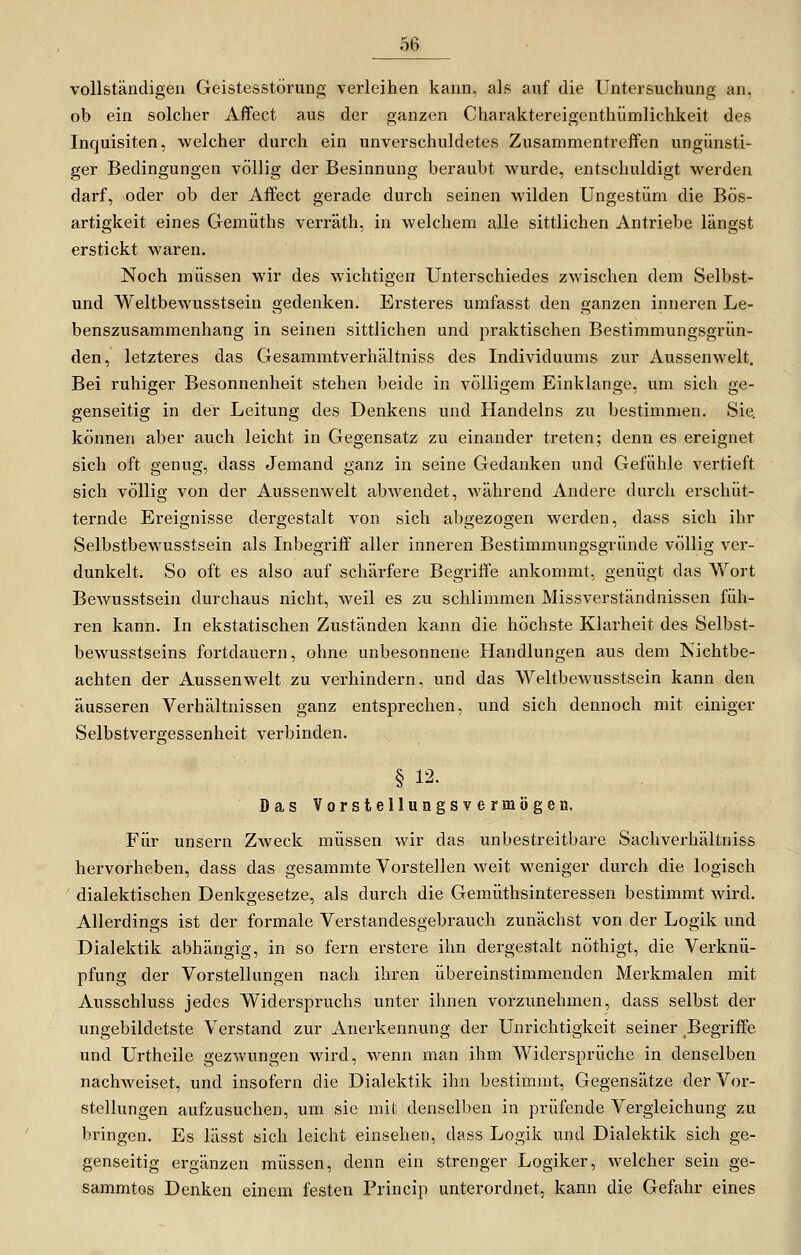 ob vollständigen Geistesstörung verleihen kann, als auf die Untersuchung an, ob ein solcher Affect aus der ganzen Charaktereigenthümlichkeit des Inquisiten, welcher durch ein unverschuldetes Zusammentreffen ungünsti- ger Bedingungen völlig der Besinnung beraubt wurde, entschuldigt werden darf, oder ob der Affect gerade durch seinen wilden Ungestüm die Bös- artigkeit eines Gemüths verräth, in welchem alle sittlichen Antriebe längst erstickt waren. Noch müssen wir des wichtigen Unterschiedes zwischen dem Selbst- und Weltbewusstsein gedenken. Ersteres umfasst den ganzen inneren Le- benszusammenhang in seinen sittlichen und praktischen Bestimmungsgrün- den, letzteres das Gesammtverhältniss des Individuums zur Aussenwelt. Bei ruhiger Besonnenheit stehen beide in völligem Einklänge, um sich ge- genseitig in der Leitung des Denkens und Handelns zu bestimmen. Sie. können aber auch leicht in Gegensatz zu einander treten; denn es ereignet sich oft genug, dass Jemand ganz in seine Gedanken und Gefühle vertieft sich völlig von der Aussenwelt abwendet, während Andere durch erschüt- ternde Ereignisse dergestalt von sich abgezogen werden, dass sich ihr Selbstbewusstsein als Inbegriff aller inneren Bestimmungsgründe völlig ver- dunkelt. So oft es also auf schärfere Begriffe ankommt, genügt das Wort Bewusstsein durchaus nicht, weil es zu schlimmen Missverständnissen füh- ren kann. In ekstatischen Zuständen kann die höchste Klarheit des Selbst- bewusstseins fortdauern, ohne unbesonnene Handlungen aus dem Kichtbe- achten der Aussenwelt zu verhindern, und das Weltbewusstsein kann den äusseren Verhältnissen ganz entsprechen, und sich dennoch mit einiger Selbstvergessenheit verbinden. § 12. Das VorsteUungsvermögen, Für unsern Zweck müssen wir das unbestreitbare Sachverhältniss hervorheben, dass das gesammte Vorstellen weit weniger durch die logisch dialektischen Denkgesetze, als durch die Gemiithsinteressen bestimmt wird. Allerdings ist der formale Verstandesgebrauch zunächst von der Logik und Dialektik abhängig, in so fern erstere ihn dergestalt nöthigt, die Verknü- pfung der Vorstellungen nach ihren übereinstimmenden Merkmalen mit Ausschluss jedes Widerspruchs unter ihnen vorzunehmen, dass selbst der ungebildetste Verstand zur Anerkennung der Unrichtigkeit seiner Begriffe und Urtheile gezwungen wird, wenn man ihm Widersprüche in denselben nachweiset, und insofern die Dialektik ihn bestimmt, Gegensätze der Vor- stellungen aufzusuchen, um sie mit denselben in prüfende Vergleichung zu bringen. Es lässt sich leicht einsehen, dass Logik und Dialektik sich ge- genseitig ergänzen müssen, denn ein strenger Logiker, welcher sein ge- sammtes Denken einem festen Princip unterordnet, kann die Gefahr eines