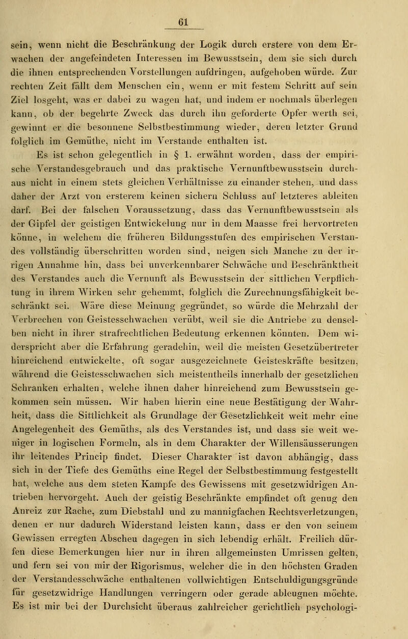 sein, wenn nicht die Beschränkung der Logik durch erstere von dem Er- wachen der angefeindeten Interessen im Bewusstsein, dem sie sich durch die ihnen entsprechenden Vorstelhingen aufdringen, aufgehoben würde. Zur rechten Zeit fällt dem Menschen ein, wenn er mit festem Schritt auf sein Ziel losgeht, was er dabei zu wagen hat, und indem er nochmals überlegen kann, ob der begehrte Zweck das durch ihn geforderte Opfer werth sei, gewinnt er die besonnene Selbstbestimmung wieder, deren letzter Grund folglich im Gemüthe, nicht im Verstände enthalten ist. Es ist schon gelegentlich in § 1, erwähnt worden, dass der empiri- sche Yerstandesgebrauch und das praktische Vernunftbewusstsein durch- aus nicht in einem stets gleichen Verhältnisse zu einander stehen, und dass daher der Arzt von ersterem keinen sichern Schluss auf letzteres ableiten darf. Bei der falschen Voraussetzung, dass das Vernunftbewusstsein als der Gipfel der geistigen Entwickelung nur in dem Maasse frei hervortreten könne, in welchem die früheren Bildungsstufen des empirischen Verstan- des vollständig überschritten worden sind, neigen sich Manche zu der ir- rigen xVnnahme hin, dass bei unverkennbarer Schwäche und Beschränktheit des Vei'standes auch die Vernunft als Bewusstsein der sittlichen Verpflich- tung in ihrem Wirken sehr gehemmt, folglich die Zurechnungsfähigkeit be- schränkt sei. Wäre diese Meinung gegründet, so würde die Mehrzahl der Verbrechen von Geistesschwachen verübt, weil sie die Antriebe zu densel- ben nicht in ihrer strafrechtlichen Bedeutung erkennen könnten. Dem wi- derspricht aber die Erfahrung geradehin, weil die meisten Gesetzübertreter hinreichend entwickelte, oft sogar ausgezeichnete Geisteskräfte besitzen, Avährend die Geistesschwachen sich meistentheils innerhalb der gesetzlichen Schranken erhalten, welche ihnen daher hinreichend zum Bewusstsein ge- kommen sein müssen. Wir haben hierin eine neue Bestätigung der Wahr- heit, dass die Sittlichkeit als Grundlage der Gesetzlichkeit weit mehr eine Angelegenheit des Gemüths, als des Verstandes ist, und dass sie Aveit we- niger in logischen Formeln, als in dem Charakter der Willensäusserungen ihr leitendes Princip findet. Dieser Charakter ist davon abhängig, dass sich in der Tiefe des Gemüths eine Regel der Selbstbestimmung festgestellt hat, welche aus dem steten Kampfe des Gewissens mit gesetzwidrigen An- trieben hervorgeht. Auch der geistig Beschränkte empfindet oft genug den Anreiz zur Rache, zum Diebstahl und zu mannigfachen Rechtsverletzungen, denen er nur dadurch Widerstand leisten kann, dass er den von seinem Gewissen erregten Abscheu dagegen in sich lebendig erhält. Freilich dür- fen diese Bemerkungen hier nur in ihren allgemeinsten Umrissen gelten, und fern sei von mir der Rigorismus, welcher die in den höchsten Gi-aden der Verstandesschwäche enthaltenen vollwichtigen Entschuldigungsgründe für gesetzwidrige Handlungen verringern oder gerade ableugnen möchte. Es ist mir bei der Durchsicht überaus zahlreicher gerichtlich psychologi-