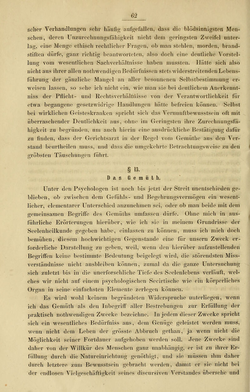 sciier Verbandlungen sehr häufig aufgefallen, dass die blödsinnigsten Men- schen, deren Unzurechnungsfähigkeit nicht dem geringsten Zweifel unter- lag, eine Menge ethisch rechtlicher Fragen, ob man stehlen, morden, brand- stifteu dürfe, ganz richtig beantworteten, also doch eine deutliche Vorstel- lung vom wesentlichen Sachverhältnisse haben mussten. Hätte sicli also nicht aus ihrer allen nothwendigen Bedürfnissen stets widerstreitenden Lebens- führung der gänzliche Mangel an aller besonnenen Selbstbestimmung er- weisen lassen, so sehe ich nicht ein, wie mau sie bei deutlichem Anerkennt- niss der Pflicht- und Rechtsverhältnisse von der Verantwortlichkeit für etwa begangene gesetzwidrige Handlungen hätte befreien können. Selbst bei wirklichen Geisteskranken spricht sich das Vernunftbewusstsein oft mit überraschender Deutlichkeit aus, ohne im Geringsten ihre Zurechnungsfä- higkeit zu begründen, um auch hierin eine ausdrückliche Bestätigung dafür zu finden, dass der Gerichtsarzt in der Regel vom Gemütbe aus den Ver- stand beurtheilen muss, und dass die umgekehrte Betrachtungsweise zu den gröbsten Täuschungen führt. § 13. Das Gemüt h. Unter den Psychologen ist noch bis jetzt der Streit unentschieden ge- blieben, ob zwischen dem Gefühls- und Begehrungsvermögen ein wesent- licher, elementarer Unterschied anzunehmen sei, oder ob man beide mit dem gemeinsamen Begriffe des Gemüths umfassen dürfe. Ohne mich in aus- führliche Erörterungen hierüber, wie ich sie in meinem Grundrisse der Seelenheilkunde gegeben habe, einlassen zu können, muss ich mich doch bemühen, diesem hochwichtigen Gegenstande eine für unsern Zweck er- forderliche Darstellung zu geben, weil, wenn den hierüber aufzustellenden Begriffen keine bestimmte Bedeutung beigelegt wird, die störendsten Miss- verständnisse nicht ausbleiben können, zumal da die ganze Untersuchung sich zuletzt bis in die unerforschliche Tiefe des Seelenlebens verläuft, wel- ches wir nicht auf einem psychologischen Secirtische wie ein körperliches Organ in seine einfachsten Elemente zerlegen können. Es wird Avohl keinem begründeten Widerspruche unterliegen, wenn ich das Gemüth als den Inbegriff aller Bestrebungen zur Erfüllung der praktisch nothwendigen Zwecke bezeichne. In jedem dieser Zwecke spricht sich ein wesentliches Bedürfniss aus, dem Genüge geleistet werden muss, wenn nicht dem Leben der grösste Abbruch gethan, ja wenn nicht die Möglichkeit seiner Foi'tdauer aufgehoben werden soll. Jene Zwecke sind daher von der Willkür des Menschen ganz unabhängig, er ist zu ihrer Er- füllung durch die Natureinrichtung genöthigt, und sie müssen ihm daher durch letztere zum Bewusstsein gebracht werden, damit er sie nicht bei der endlosen Vielgeschäftigkeit seines discursiven Verstandes übersehe und