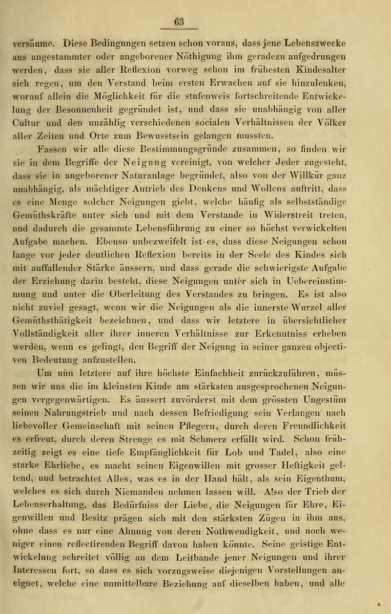 versäume. Diese Bedingungen setzen schon voraus, dass jene Lebenszwecke aus angestammter oder angeborener Nöthigung ihm geradezu aufgedrungen werden, dass sie aller Reflexion vorweg schon im frühesten Kindesalter sich regen, um den Verstand beim ersten Erwachen auf sie hinzulenken, worauf allein die Möglichkeit für die stufenweis fortschreitende Entwicke- lung der Besonnenheit gegründet ist, und dass sie unabhängig von aller Cultur und den unzählig verschiedenen socialen Verhältnissen der Völker aller Zeiten und Orte zum Bewusstsein gelangen mussten. Fassen wir alle diese Bestimmungsgründe zusammen, so finden wir sie in dem Begriffe der Neigung A^ereinigt, von welcher Jeder zugesteht, dass sie in angeborener Naturanlage begründet, also von der Willkür ganz unabhängig, als mächtiger Antrieb des Denkens und Wollens auftritt, dass es eine Menge solcher Neigungen giebt, welche häufig als selbstständige Gemüthskräfte unter sich und mit dem Verstände in Widerstreit treten, und dadurch die gesammte Lebensführung zu einer so höchst verwickelten Aufgabe machen. Ebenso unbezweifelt ist es, dass diese Neigungen schon lange vor jeder deutlichen Reflexion bereits in der Seele des Kindes sich mit auffallender Stärke äussern, und dass gerade die schwierigste Aufgabe der Erziehung darin besteht, diese Neigungen unter sich in Uebereinstim- mung und unter die Oberleitung des Verstandes zu bringen. Es ist also nicht zuviel gesagt, wenn wir die Neigungen als die innerste Wurzel aller Gemüthsthätigkeit bezeichnen, und dass wir letztere in übersichtlicher Vollständigkeit aller ihrer inneren Verhältnisse zur Erkenntniss erheben werden, wenn es gelingt, den Begriff der Neigung in seiner ganzen objecti- ven Bedeutung aufzustellen. Um nun letztere auf ihre höchste Einfachheit zurückzuführen, müs- sen wir uns die im kleinsten Kinde am stärksten ausgesprochenen Neigun- gen vergegenwärtigen. Es äussert zuvörderst mit dem grössten Ungestüm seinen Nahrungstrieb und nach dessen Befriedigung sein Verlangen nach liebevoller Gemeinschaft mit seinen Pflegern, durch deren Freundlichkeit es erfreut, durch deren Strenge es mit Schmerz erfüllt wird. Schon fi'üh- zeitig zeigt es eine tiefe Empfänglichkeit für Lob und Tadel, also eine starke Ehrliebe, es macht seinen Eigenwillen mit grosser Heftigkeit gel- tend, und betrachtet Alles, was es in der Hand hält, als sein Eigenthum, welches es sich durch Niemanden nehmen lassen will. Also der Trieb der Lebenserhaltung, das Bedürfniss der Liebe, die Neigungen für Ehre, Ei- genwillen und Besitz prägen sich mit den stärksten Zügen in ihm aus, ohne dass es nur eine Ahnung von deren Nothwendigkeit, und noch we- niger einen reflectirenden Begriff davon haben könnte. Seine geistige Ent- wickelung schi-eitct völlig an dem Leitbande jener Neigungen und ihrer Interessen fort, so dass es sich vorzugsweise diejenigen Vorstellungen an- eignet, welche eine unmittelbare Beziehung auf dieselben haben, und alle