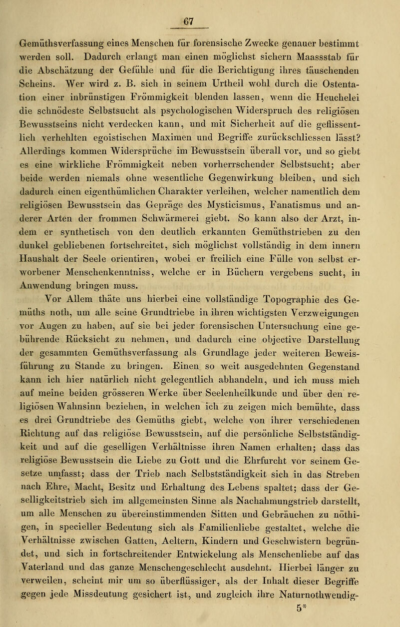 Gemütlisverfassung eines Menschen für forensische Zwecke genauer bestimmt werden soll. Dadurch erlangt man einen möglichst sichern Maassstab für die Abschätzung der Gefühle und für die Berichtigung ihres täuschenden Scheins. Wer wird z. B. sich in seinem Urtheil wohl durch die Ostenta- tion einer inbrünstigen Frömmigkeit blenden lassen, wenn die Heuchelei die schnödeste Selbstsucht als psychologischen Widerspruch des religiösen Bewusstseins nicht verdecken kann, und mit Sicherheit auf die geflissent- lich verhehlten egoistischen Maximen und Begriffe zurückschliessen lässt? Allerdings kommen Widersprüche im Bewusstsein überall vor, und so giebt es eine wirkliche Frömmigkeit neben vorherrschender Selbstsucht; aber beide werden niemals ohne wesentliche Gegenwirkung bleiben, und sich dadurch einen eigenthümlichen Charakter verleihen, welcher namentlich dem religiösen Bewusstsein das Gepräge des Mysticismus, Fanatismus und an- derer Arten der frommen Schwärmerei giebt. So kann also der Arzt, in- dem er synthetisch von den deutlich erkannten Gemüthstrieben zu den dunkel gebliebenen fortschreitet, sich möglichst vollständig in dem Innern Haushalt der Seele orientiren, wobei er freilich eine Fülle von selbst er- worbener Menschenkenntniss, welche er in Büchern vergebens sucht, in Anwendung bringen muss. Vor Allem thäte uns hierbei eine vollständige Topographie des Ge- müths noth, um alle seine Grundtriebe in ihren wichtigsten Verzweigungen vor Augen zu haben, auf sie bei jeder forensischen Untersuchung eine ge- bührende Rücksicht zu nehmen, und dadurch eine objective Darstellung der gesammten Gemüthsverfassung als Grundlage jeder weiteren Beweis- führung zu Stande zu bringen. Einen, so weit ausgedehnten Gegenstand kann ich hier natürlich nicht gelegentlich abhandeln, und ich muss mich auf meine beiden grösseren Werke über Seelenheilkunde und über den re- ligiösen Wahnsinn beziehen, in welchen ich zu zeigen mich bemühte, dass es drei Grundtriebe des Gemüths giebt, welche von ihrer verschiedenen Richtung auf das religiöse Bewusstsein, auf die persönliche Selbstständig- keit und auf die geselligen Verhältnisse ihren Namen erhalten; dass das religiöse Bewusstsein die Liebe zu Gott und die Ehrfurcht vor seinem Ge- setze unifasst; dass der Trieb nach Selbstständigkeit sich in das Streben nach Ehre, Macht, Besitz und Erhaltung des Lebens spaltet; dass der Ge- selligkeitstrieb sich im allgemeinsten Sinne als Nachahmungstrieb darstellt, um alle Menschen zu übereinstimmenden Sitten und Gebräuchen zu nöthi- gen, in specieller Bedeutung sich als Familienliebe gestaltet, welche die Verhältnisse zwischen Gatten, Aeltern, Kindern und Geschwistern begrün- det, und sich in fortschreitender Entwickelung als Menschenliebe auf das Vaterland und das ganze Menschengeschlecht ausdehnt. Hierbei länger zu verweilen, scheint mir um so überflüssiger, als der Inhalt dieser Begriffe gegen jede Missdeutung gesichert ist, und zugleich ihre Naturnothwendig- 5*