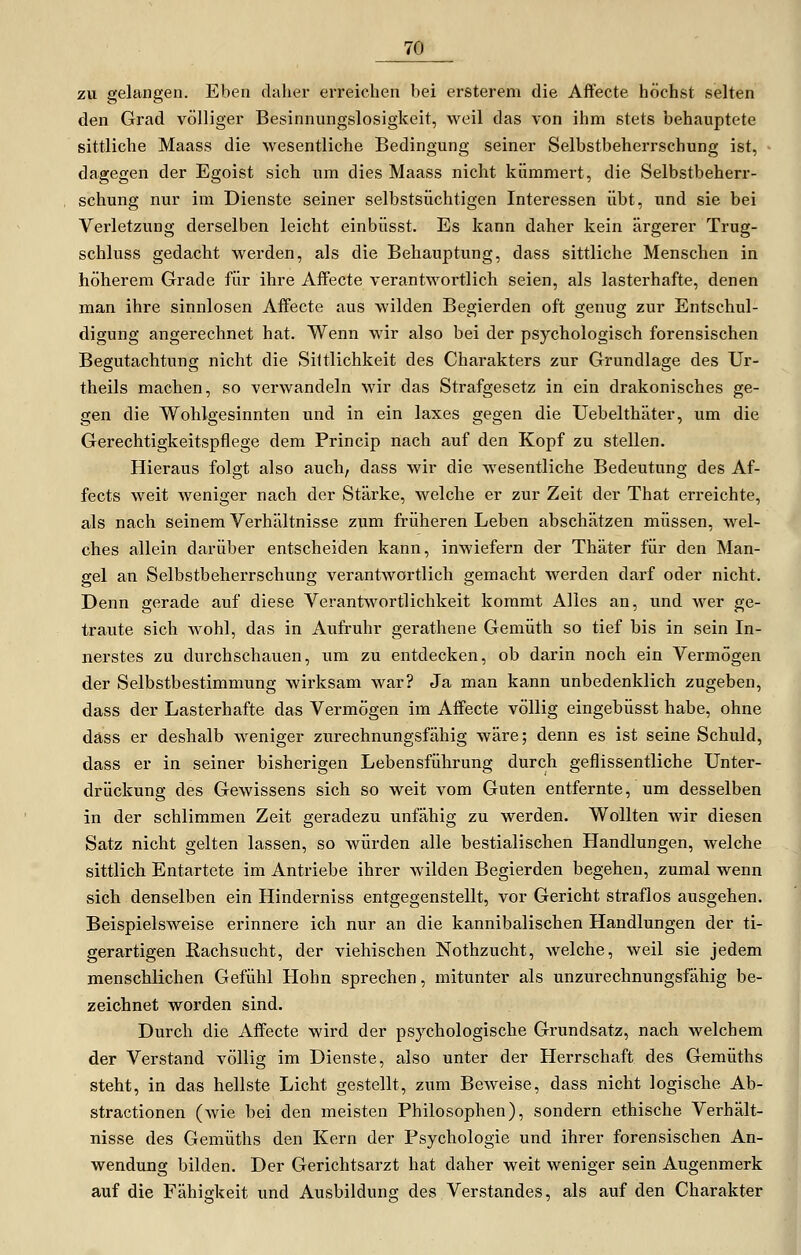 zu gelangen. Eben clahei- erreichen bei ersterem die Affecte höchst selten den Grad völliger Besinnungslosigkeit, weil das von ihm stets behauptete sittliche Maass die wesentliche Bedingung seiner Selbstbeherrschung ist, dagegen der Egoist sich um dies Maass nicht kümmert, die Selbstbeherr- schung nur im Dienste seiner selbstsüchtigen Interessen übt, und sie bei Verletzung derselben leicht einbüsst. Es kann daher kein ärgerer Trug- schluss gedacht werden, als die Behauptung, dass sittliche Menschen in höherem Grade für ihre Affecte verantwortlich seien, als lasterhafte, denen man ihre sinnlosen Affecte aus wilden Begierden oft genug zur Entschul- digung angerechnet hat. Wenn wir also bei der psychologisch forensischen Begutachtung nicht die Sittlichkeit des Charakters zur Grundlage des Ur- theils machen, so verwandeln wir das Strafgesetz in ein drakonisches ge- gen die Wohlgesinnten und in ein laxes gegen die Uebelthäter, um die Gerechtigkeitspflege dem Princip nach auf den Kopf zu stellen. Hieraus folgt also auch, dass wir die wesentliche Bedeutung des Af- fects weit weniger nach der Stärke, welche er zur Zeit der That erreichte, als nach seinem Verhältnisse zum früheren Leben abschätzen müssen, wel- ches allein darüber entscheiden kann, inwiefern der Thäter für den Man- gel an Selbstbeherrschung verantwortlich gemacht werden darf oder nicht. Denn gerade auf diese Verantwortlichkeit kommt Alles an, und wer ge- traute sich wohl, das in Aufruhr gerathene Gemüth so tief bis in sein In- nerstes zu durchschauen, um zu entdecken, ob darin noch ein Vermögen der Selbstbestimmung wirksam war? Ja man kann unbedenklich zugeben, dass der Lasterhafte das Vermögen im Affecte völlig eingebüsst habe, ohne däss er deshalb weniger zurechnungsfähig wäre; denn es ist seine Schuld, dass er in seiner bisherigen Lebensführung durch geflissentliche Unter- drückung des Gewissens sich so weit vom Guten entfernte, um desselben in der schlimmen Zeit geradezu unfähig zu werden. Wollten wir diesen Satz nicht gelten lassen, so würden alle bestialischen Handlungen, welche sittlich Entartete im Antriebe ihrer wilden Begierden begehen, zumal wenn sich denselben ein Hinderniss entgegenstellt, vor Gericht straflos ausgehen. Beispielsweise erinnere ich nur an die kannibalischen Handlungen der ti- gerartigen Rachsucht, der viehischen Nothzucht, welche, weil sie jedem menschlichen Gefühl Hohn sprechen, mitunter als unzurechnungsfähig be- zeichnet worden sind. Durch die Affecte wird der psychologische Grundsatz, nach welchem der Verstand völlig im Dienste, also unter der Herrschaft des Gemüths steht, in das hellste Licht gestellt, zum Beweise, dass nicht logische Ab- stractionen (wie bei den meisten Philosophen), sondern ethische Verhält- nisse des Gemüths den Kern der Psychologie und ihrer forensischen An- wendung bilden. Der Gerichtsarzt hat daher weit weniger sein Augenmerk auf die Fähigkeit und Ausbildung des Verstandes, als auf den Charakter