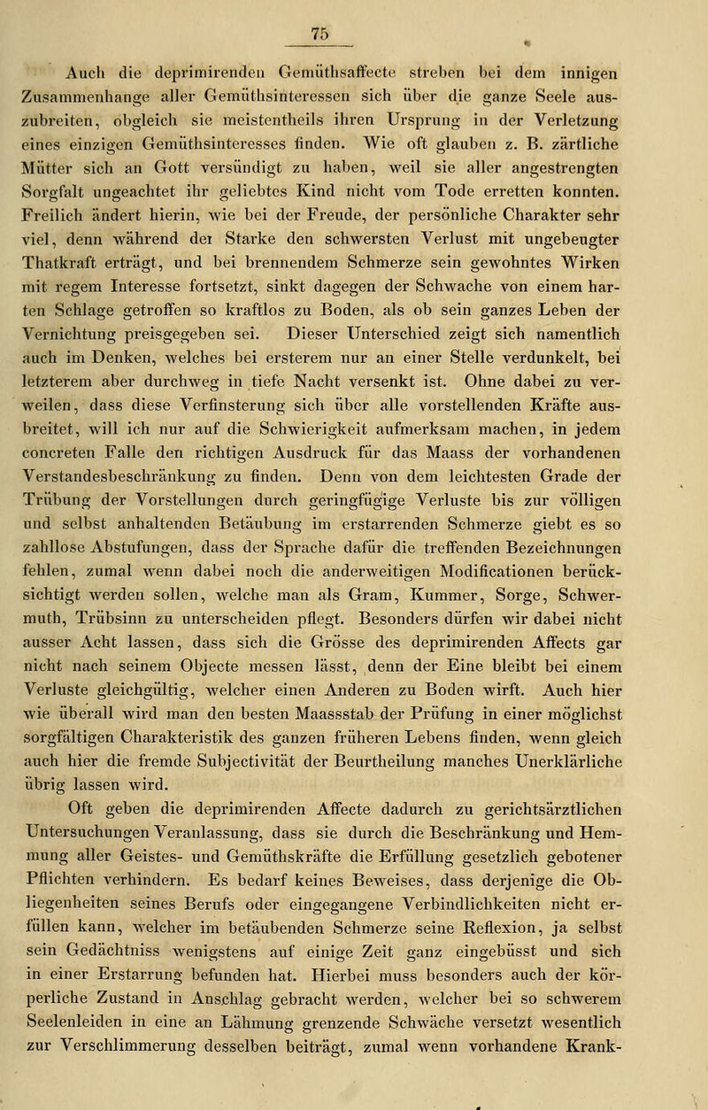 Auch die döpl'imirenclen Gemütlisaffecte streben bei dem innigen Zusammenhange aller Gemüthsiriteressen sich über die ganze Seele aus- zubreiten, obgleich sie meistentheils ihren Ursprung in der Verletzung eines einzigen Gemüthsinteresses finden. Wie oft glauben z. B. zärtliche Mütter sich an Gott versündigt zu haben, weil sie aller angestrengten Sorgfalt ungeachtet ihr geliebtes Kind nicht vom Tode erretten konnten. Freilich ändert hierin, wie bei der Freude, der persönliche Charakter sehr viel, denn während dei Starke den schwersten Verlust mit ungebeugter Thatkraft erträgt, und bei brennendem Schmerze sein gewohntes Wirken mit regem Interesse fortsetzt, sinkt dagegen der Schwache von einem har- ten Schlage getroffen so kraftlos zu Boden, als ob sein ganzes Leben der Vernichtung preisgegeben sei. Dieser Unterschied zeigt sich namentlich auch im Denken, welches bei ersterem nur an einer Stelle verdunkelt, bei letzterem aber durchweg in tiefe Nacht versenkt ist. Ohne dabei zu ver- weilen , dass diese Verfinsterung sich über alle vorstellenden Kräfte aus- breitet, will ich nur auf die Schwierigkeit aufmerksam machen, in jedem concreten Falle den richtigen Ausdruck für das Maass der vorhandenen Verstandesbeschränkung zu finden. Denn von dem leichtesten Grade der Trübung der Vorstellungen durch geringfügige Verluste bis zur völligen und selbst anhaltenden Betäubung im erstarrenden Schmerze giebt es so zahllose Abstufungen, dass der Sprache dafür die treffenden Bezeichnungen fehlen, zumal wenn dabei noch die anderweitigen Modificationen berück- sichtigt Werden sollen, welche man als Gram, Kummer, Sorge, Schwer- muth, Trübsinn zu unterscheiden pflegt. Besonders dürfen wir dabei nicht ausser Acht lassen, dass sich die Grösse des deprimirenden Affects gar nicht nach seinem Objecte messen lässt, denn der Eine bleibt bei einem Verluste gleichgültig, welcher einen Anderen zu Boden wirft. Auch hier wie überall wird man den besten Maassstab der Prüfung in einer möglichst sorgfältigen Charakteristik des ganzen früheren Lebens finden, wenn gleich auch hier die fremde Subjectivität der Beurtheilung manches Unerklärliche übrig lassen wird. Oft geben die deprimirenden Affecte dadurch zu gerichtsärztlichen Untersuchungen Veranlassung, dass sie durch die Beschränkung und Hem- mung aller Geistes- und Gemüthskräfte die Erfüllung gesetzlich gebotener Pflichten verhindern. Es bedarf keines Beweises, dass derjenige die Ob- liegenheiten seines Berufs oder eingegangene Verbindlichkeiten nicht er- füllen kann, welcher im betäubenden Schmerze seine Reflexion, ja selbst sein Gedächtniss wenigstens auf einige Zeit ganz eingebüsst und sich in einer Erstarrung befunden hat. Hierbei muss besonders auch der kör- perliche Zustand in Anschlag gebracht werden, welcher bei so schwerem Seelenleiden in eine an Lähmung grenzende Schwäche versetzt wesentlich zur Verschlimmerung desselben beiträgt, zumal wenn vorhandene Krank-