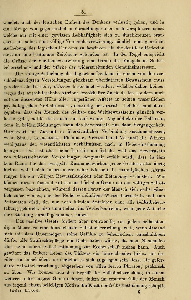 wendet, auch der logischen Einheit des Denkens verlustig gehen, und in eine Menge von gegensätzlichen Vorstellungsreihen sich zersplittern muss, welche nur mit einer gewissen Lebhaftigkeit sich zu durchkreuzen brau- chen, um sofort eine völlige Verstandesverwirrung, nämlich eine gänzliche Aufhebung des logischen Denkens zu bewirken, da die deutliche Reflexion stets an eine bestimmte Zeitdauer gebunden ist. In der Regel entspricht die Grösse der Verstandesverwirrung dem Grade des Mangels an Selbst- beherrschung und der Stärke der widerstreitenden Gemüthsinteressen. Die völlige Aufhebung des logischen Denkens in einem von den ver- schiedenartigsten Vorstellungen gleichsam überflutheten Bewusstsein muss geradezu als Irresein, delirmm bezeichnet werden, welches daher keines- weges das ausschliessliche Atti'ibut krankhafter Zustände ist, sondern auch auf der äussersten Höhe aller ungestümen Affecte in seinen wesentlichen psychologischen Verhältnissen vollständig hervortritt. Letztere sind darin gegeben, dass der Mensch des Selbst- und Weltbewusstseins gänzlich ver- lustig geht, sollte dies auch nur auf wenige Augenblicke der Fall sein, denn in beiden Richtungen kann das Bewusstsein nur dann Vergangenheit, Gegenwart und Zukunft in übersichtlicher Verbindung zusammenfassen, wenn Sinne, Gedächtniss, Phantasie, Verstand und Vernunft ihr Wirken wenigstens den wesentlichsten Verhältnissen nach in Uebereinstimmung bringen. Dies ist aber beim Irresein unmöglich, weil das Bewusstsein von widerstreitenden Vorstellungen dergestalt erfüllt wird, dass in ihm kein Raum für das geregelte Zusammenwirken jener Geisteskräfte übrig bleibt, wobei sich insbesondere seine Klarheit in mannigfachen Abstu- fungen bis zur völligen Bewusstlosigkeit oder Betäubung verfinstert. Wir können diesen Zustand auf seinem höchsten Grade als ein völliges Selbst- vergessen bezeichnen, während dessen Dauer der Mensch sich selbst gänz- lich entschwindet, aus der Reihe vernünftiger Wesen heraustritt, und zum Automaten wird, der nur noch blinden Antrieben ohne alle Selbstbeherr- schung gehorcht, also unmittelbar ins Verderben rennt, wenn jene Antriebe ihre Richtung darauf genommen haben. Das positive Gesetz fordert aber nothwendig von jedem selbststän- digen Menschen eine hinreichende Selbstbeherrschung, weil, wenn Jemand sich mit dem Unvermögen, seine Gefühle zu beherrschen, entschuldigen dürfte, alle Strafrechtspflege ein Ende haben würde, da man Niemanden über seine innere Selbstbestimmung zur Rechenschaft ziehen kann. Auch gewährt das frühere Leben des Thäters ein hinreichendes Licht, um da- rüber zu entscheiden, ob derselbe es sich angelegen sein Hess, die gefor- derte Selbstbeherrschung, abgesehen von allen leeren Phrasen, praktisch zu üben. Wir können nun den BegTiff der Selbstbeherrschung in einem weiteren oder eug«ren Sinne nehmen, indem im ersteren Falle der Mensch aus irgend einem beliebigen Motive die Kraft der Selbstbestimmung schöpft, Ideler, Lehrbuch. g