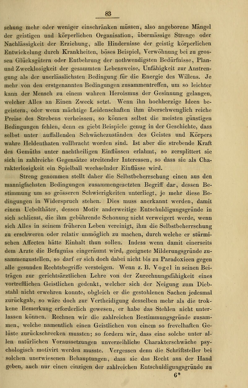 schung mehr oder weniger einschränken müssen, also angeboi'ene Mängel der geistigen und körperlichen Organisation, übermässige Strenge oder Nachlässigkeit der Erziehung, alle Hindernisse der geistig körperlichen Entwickelung durch Krankheiten, böses Beispiel, Verwöhnung bei zu gros- sen Glücksgiitern oder Entbehrung der nothwendigsten Bedürfnisse, Plan- und Zwecklosigkeit der gesammten Lebensweise, Unfähigkeit zur Anstren- gung als der unerlässlichsten Bedingung für die Energie des Willens. Je mehr von den erstgenannten Bedingungen zusammentreffen, um so leichter kann der Mensch zu einem wahren Heroismus der Gesinnung gelangen, welcher Alles an Einen Zweck setzt. Wenn ihn hochherzige Ideen be- geistern, oder wenn mächtige Leidenschaften ihm überschwenglich reiche Preise des Strebens verheissen, so können selbst die meisten günstigen Bedingungen fehlen, denn es giebt Beispiele genug in der Geschichte, dass selbst unter auffallenden Schwächezuständen des Geistes und Körpers wahre Heldenthaten vollbracht worden sind. Ist aber die strebende Kraft des Gemüths unter nachtheiligen Einflüssen erlahmt, so zersplittert sie sich in zahlreiche Gegensätze streitender Interessen, so dass sie als Cha- rakterlosigkeit ein Spielball wechselnder Einflüsse wird. Streng genommen stellt daher die Selbstbeherrschung einen aus den mannigfachsten Bedingungen zusammengesetzten Begriff dar, dessen Be- stimmung um so grösseren Schwierigkeiten unterliegt, je mehr diese Be- dingungen in Widerspruch stehen. Dies muss anerkannt werden, damit einem Uebelthäter, dessen Motiv anderweitige Entschuldigungsgründe in sich schliesst, die ihm gebührende Schonung nicht verweigert werde, wenn sich Alles in seinem früheren Leben vereinigt, ihm die Selbstbeherrschung zu erschweren oder relativ unmöglich zu machen, durch welche er stürmi- schen Affecten hätte Einhalt thun sollen. Indess wenn damit einerseits dem Arzte die Befugniss eingeräumt wird, geeignete Milderungsgründe zu- sammenzustellen, so darf er sich doch dabei nicht bis zu Paradoxieen gegen alle gesunden Rechtsbegriffe versteigen. Wenn z.B. Vogel in seinen Bei- trägen zur gerichtsärztlichen Lehre von der Zurechnungsfähigkeit eines vortrefflichen Geistlichen gedenkt, welcher sich der Neigung zum Dieb- stahl nicht erwehren konnte, obgleich er die gestohlenen Sachen jedesmal zurückgab, so wäre doch zur Vertheidigung desselben mehr als die trok- kene Bemerkung erfordei-lich gewesen, er habe das Stehlen nicht unter- lassen können. Rechnen wir die zahlreichen Bestimmungsgründe zusam- men, welche namentlich einen Geistlichen von einem so frevelhaften Ge- lüste zurückschrecken mussten; so fordern wir, dass eine solche unter al- len natürlichen Voraussetzungen unverzeihlich-e Charakterschwäche psy- chologisch motivirt werden musste. Vergessen denn die Schriftsteller bei solchen unerwiesenen Behauptungen, dass sie das Recht aus der Hand geben, auch nur einen einzigen der zahlreichen Entschuldigungsgründe zu 6*