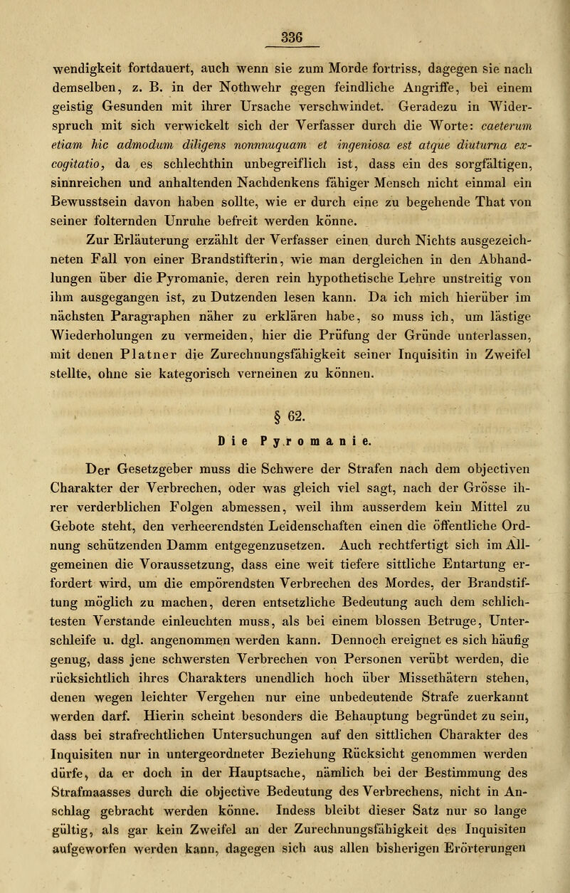 wendigkeit fortdauert, auch wenn sie zum Morde fortriss, dagegen sie nach demselben, z. B. in der Nothwehr gegen feindliche Angriffe, bei einem geistig Gesunden mit ihrer Ursache verschwindet. Geradezu in Widei-- spruch mit sich verwickelt sich der Verfasser durch die Worte: caeterum etiam hie admodum diligens nonnnuquam et ingeniosa est atque diuturna ex- cogitatio, da es schlechthin unbegreiflich ist, dass ein des sorgfältigen, sinnreichen und anhaltenden Nachdenkens fähiger Mensch nicht einmal ein Bewusstsein davon haben sollte, wie er durch eine zu begehende That von seiner folternden Unruhe befreit werden könne. Zur Erläuterung erzählt der Verfasser einen durch Nichts ausgezeich- neten Fall von einer Brandstifterin, wie man dergleichen in den Abhand- lungen über die Pyromanie, deren rein hypothetische Lehre unstreitig von ihm ausgegangen ist, zu Dutzenden lesen kann. Da ich mich hierüber im nächsten Paragraphen näher zu erklären habe, so muss ich, um lästige Wiederholungen zu vermeiden, hier die Prüfung der Gründe unterlassen, mit denen Platner die Zurechnungsfähigkeit seiner Inquisitin in Zweifel stellte, ohne sie kategorisch verneinen zu können. § 62. DiePy.romanie. Der Gesetzgeber muss die Schwere der Strafen nach dem objectiven Charakter der Verbrechen, oder was gleich viel sagt, nach der Grösse ih- rer verderblichen Folgen abmessen, weil ihm ausserdem kein Mittel zu Gebote steht, den verheerendsten Leidenschaften einen die öffentliche Ord- nung schützenden Damm entgegenzusetzen. Auch rechtfertigt sich im All- gemeinen die Voraussetzung, dass eine weit tiefere sittliche Entartung er- fordert wird, um die empörendsten Verbrechen des Mordes, der Brandstif- tung möglich zu machen, deren entsetzliche Bedeutung auch dem schlich- testen Verstände einleuchten muss, als bei einem blossen Betrüge, Unter- schleife u. dgl. angenommen werden kann. Dennoch ereignet es sich häufig genug, dass jene schwersten Verbrechen von Personen verübt werden, die rücksichtlich ihres Charakters unendlich hoch über Missethätern stehen, denen wegen leichter Vergehen nur eine unbedeutende Strafe zuerkannt werden darf. Hierin scheint besonders die Behauptung begründet zu sein, dass bei strafrechtlichen Untersuchungen auf den sittlichen Charakter des Inquisiten nur in untergeordneter Beziehung Rücksicht genommen werden dürfe, da er doch in der Hauptsache, nämlich bei der Bestimmung des Strafmaasses durch die objective Bedeutung des Verbrechens, nicht in An- schlag gebracht werden könne. Indess bleibt dieser Satz nur so lange gültig, als gar kein Zweifel an der Zurechnungsfähigkeit des Inquisiten aufgeworfen werden kann, dagegen sich aus allen bisherigen Erörterungen
