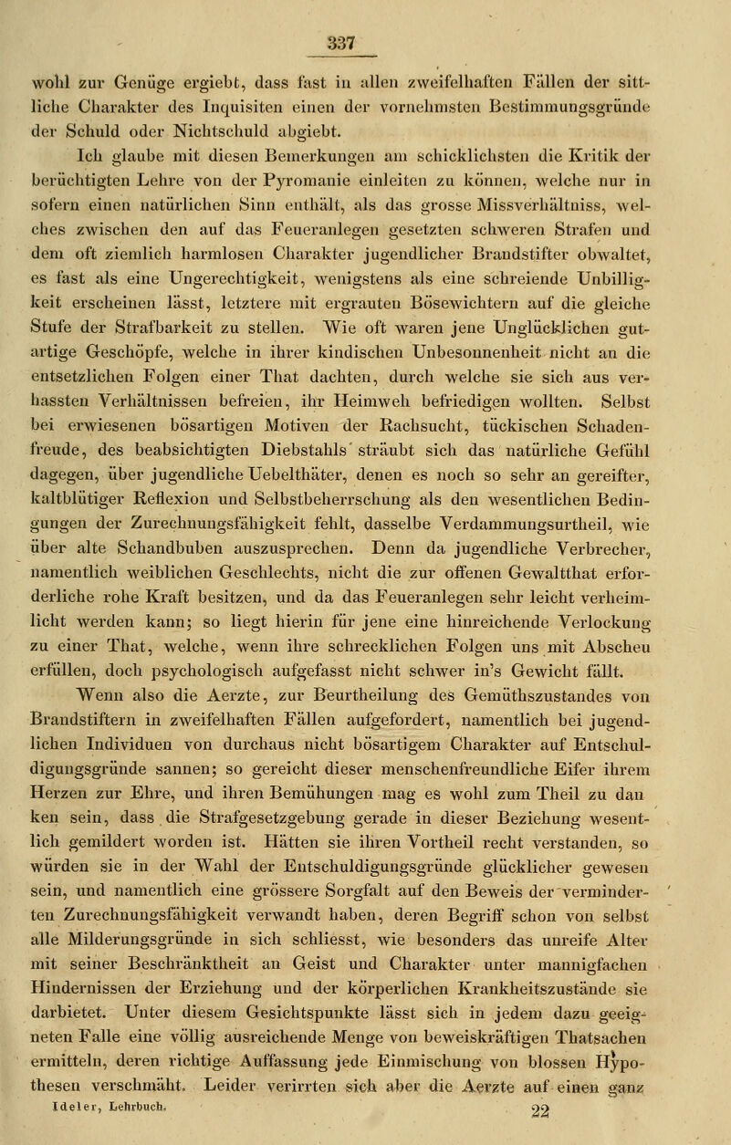 wohl zui- Genüge ergiebt, dass fast in allen zweifelhaften Fällen der sitt- liche Charakter des Inquisiten einen der vornehmsten Bestimniungsgründe der Schuld oder Nichtschuld abgiebt. Ich glaube mit diesen Bemerkungen am schicklichsten die Kritik der berüchtigten Lehre von der Pyromanie einleiten zu können, welche nur in sofern einen natüi-lichen Sinn enthält, als das grosse Missverhältniss, wel- ches zwischen den auf das Feueranlegen gesetzten schweren Strafen und dem oft ziemlich harmlosen Charakter jugendlicher Brandstifter obwaltet, es fast als eine Ungerechtigkeit, wenigstens als eine schreiende Unbillig- keit erscheinen lässt, letztere mit ergrauten Bösewichtern auf die gleiche Stufe der Strafbarkeit zu stellen. Wie oft waren jene Unglücklichen gut- artige Geschöpfe, welche in ihrer kindischen Unbesonnenheit nicht an die entsetzlichen Folgen einer That dachten, durch welche sie sich aus ver- hassten Verhältnissen befreien, ihr Heimweh befriedigen wollten. Selbst bei erwiesenen bösartigen Motiven der Rachsucht, tückischen Schaden- freude, des beabsichtigten Diebstahls'sträubt sich das natürliche Gefühl dagegen, über jugendliche Uebelthäter, denen es noch so sehr an gereifter, kaltblütiger Reflexion und Selbstbeherrschung als den wesentlichen Bedin- gungen der Zurechnungsfähigkeit fehlt, dasselbe Verdammungsurtheil, wie über alte Schandbuben auszusprechen. Denn da jugendliche Verbrecher, namentlich weiblichen Geschlechts, nicht die zur offenen Gewaltthat erfor- derliche rohe Kraft besitzen, und da das Feueranlegen sehr leicht verheim- licht werden kann; so liegt hierin für jene eine hinreichende Verlockung zu einer That, welche, wenn ihre schrecklichen Folgen uns mit Abscheu erfüllen, doch psychologisch aufgefasst nicht schwer in's Gewicht fällt. Wenn also die Aerzte, zur Beurtheilung des Gemüthszustandes von Brandstiftern in zweifelhaften Fällen aufgefordert, namentlich bei jugend- lichen Individuen von durchaus nicht bösartigem Charakter auf Entschul- diguugsgründe sannen; so gereicht dieser menschenfreundliche Eifer ihrem Hei'zen zur Ehre, und ihren Bemühungen mag es wohl zum Theil zu dan ken sein, dass die Strafgesetzgebung gerade in dieser Beziehung wesent- lich gemildert worden ist. Hätten sie ihren Vortheil recht verstanden, so würden sie in der Wahl der Entschuldigungsgründe glücklicher gewesen sein, und namentlich eine grössere Sorgfalt auf den Beweis der verminder- ten Zurechnungsfähigkeit verwandt haben, deren Begriff schon von selbst alle Milderungsgründe in sich schliesst, Avie besonders das unreife Alter mit seiner Beschränktheit an Geist und Charakter unter mannigfachen Hindernissen der Erziehung und der körperlichen Krankheitszustände sie darbietet. Unter diesem Gesichtspunkte lässt sich in jedem dazu geeig^ neten Falle eine völlig ausreichende Menge von beweiskräftigen Thatsachen ermitteln, deren richtige Auffassung jede Einmischung von blossen Hypo- thesen verschmäht. Leider verirrten si&h aber die Aerzte auf einen ganz Ideler, Lehrbuch. 22