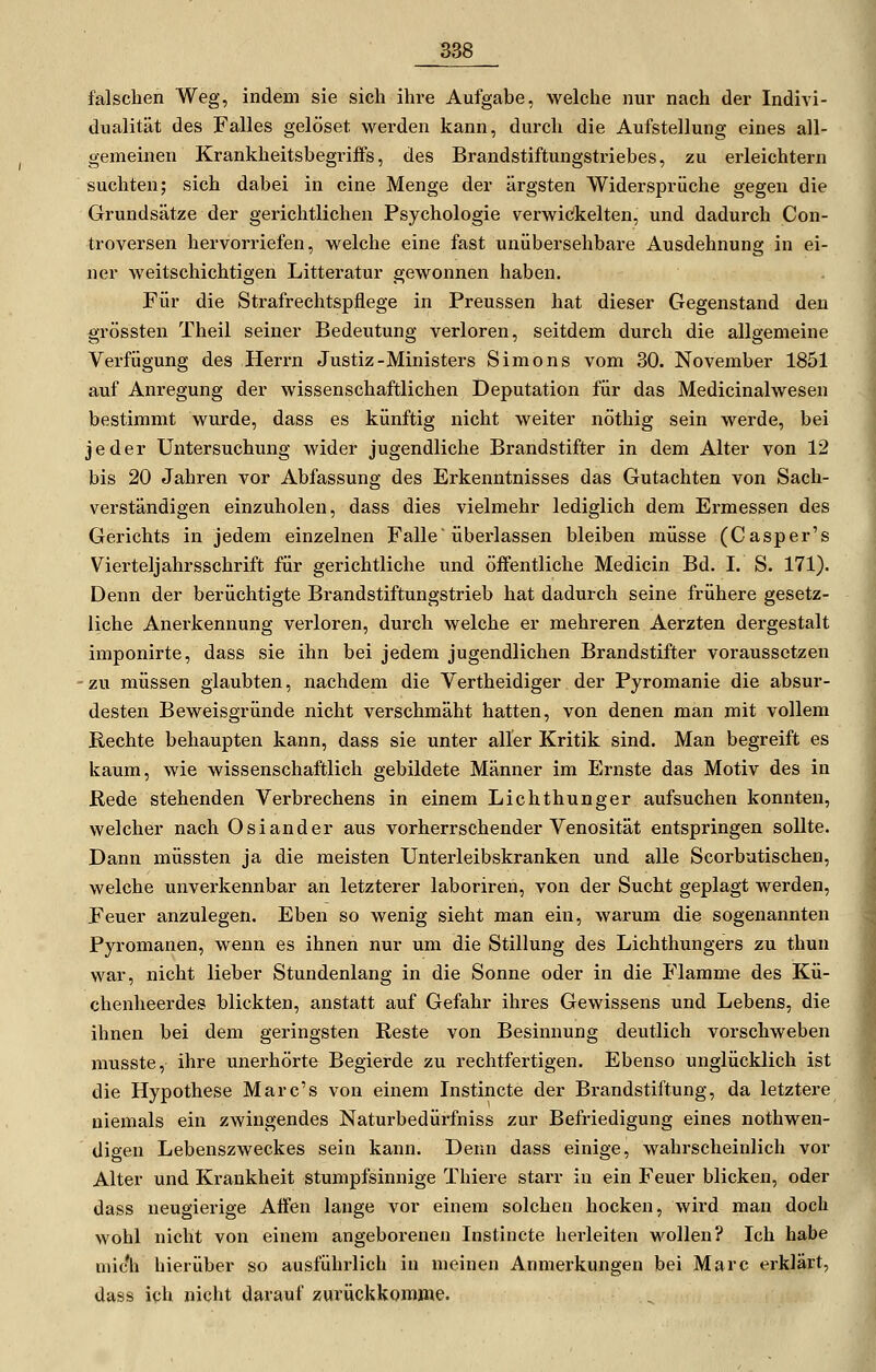 falschen Weg, indem sie sich ihre Aufgabe, welche nur nach der Indivi- dualität des Falles gelöset werden kann, durch die Aufstellung eines all- gemeinen KrankheitsbegrifPs, des Brandstiftungstriebes, zu erleichtern suchten; sich dabei in eine Menge der ärgsten Widersprüche gegen die Grundsätze der gerichtlichen Psychologie verwickelten, und dadurch Con- troversen hervorriefen, welche eine fast unübersehbare Ausdehnung in ei- ner weitschichtigen Litteratur gewonnen haben. Für die Strafrechtspflege in Preussen hat dieser Gegenstand den grössten Theil seiner Bedeutung verloren, seitdem durch die allgemeine Verfügung des Herrn Justiz-Ministers Simons vom 30. November 1851 auf Anregung der wissenschaftlichen Deputation für das Medicinalwesen bestimmt wurde, dass es künftig nicht weiter nöthig sein werde, bei jeder Untersuchung wider jugendliche Brandstifter in dem Alter von 12 bis 20 Jahren vor Abfassung des Erkenntnisses das Gutachten von Sach- verständigen einzuholen, dass dies vielmehr lediglich dem Ermessen des Gerichts in jedem einzelnen Falle * überlassen bleiben müsse (Casper's Vierteljahrsschrift für gerichtliche und öffentliche Medicin Bd. I. S. 171). Denn der berüchtigte Brandstiftungstrieb hat dadurch seine frühere gesetz- liche Anerkennung verloren, durch welche er mehreren Aerzten dergestalt imponirte, dass sie ihn bei jedem jugendlichen Brandstifter voraussetzen -zu müssen glaubten, nachdem die Vertheidiger der Pyromanie die absur- desten Beweisgründe nicht verschmäht hatten, von denen man mit vollem Rechte behaupten kann, dass sie unter aller Kritik sind. Man begreift es kaum, wie wissenschaftlich gebildete Männer im Ernste das Motiv des in Rede stehenden Verbrechens in einem Lichthunger aufsuchen konnten, welcher nach Oslander aus vorherrschender Venosität entspringen sollte. Dann müssten ja die meisten Unterleibskranken und alle Scorbutischen, welche unverkennbar an letzterer laboriren, von der Sucht geplagt werden, Feuer anzulegen. Eben so wenig sieht man ein, warum die sogenannten Pyromanen, wenn es ihnen nur um die Stillung des Lichthungers zu thun war, nicht lieber Stundenlang in die Sonne oder in die Flamme des Kü- chenheerdes blickten, anstatt auf Gefahr ihres Gewissens und Lebens, die ihnen bei dem geringsten Reste von Besinnung deutlich vorschweben musste, ihre unerhörte Begierde zu rechtfertigen. Ebenso unglücklich ist die Hypothese Marc's von einem Instincte der Brandstiftung, da letztere niemals ein zwingendes Naturbedürfniss zur Befriedigung eines nothwen- digen Lebenszweckes sein kann. Denn dass einige, wahrscheinlich vor Alter und Krankheit stumpfsinnige Thiere starr in ein Feuer blicken, oder dass neugierige Affen lange vor einem solchen hocken, wird man doch wohl nicht von einem angeborenen Instincte herleiten wollen? Ich habe mic'h hierüber so ausführlich in meinen Anmerkungen bei Marc erklärt, dass ich nicht darauf zurückkomme.