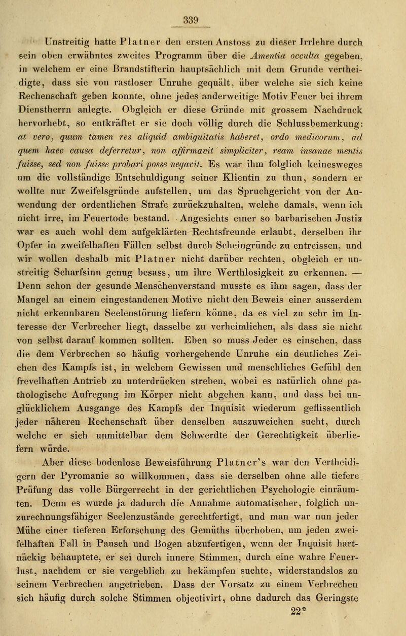 Unstreitig hatte Piatner den ersten Anstoss zu dieser Irrlehre durch sein oben erwähntes zweites Programm über die Ämentia occuha gegeben, in welchem er eine Brandstifterin hauptsächlich mit dem Grunde verthei- digte, dass sie von rastloser Unruhe gequält, über welche sie sich keine Rechenschaft geben konnte, ohne jedes anderweitige Motiv Feuer bei ihrem Dienstherrn anlegte. Obgleich er diese Gründe mit grossem Nachdruck hervorhebt, so entkräftet er sie doch völlig durch die Schlussbemerkung: at vero, quum tarnen res aliquid amhiguitatis haberet, ordo medicorum, ad quem haec causa deferretur, non affirmavit simpliciter, ream insanae mentis ßdsse, sed non fuisse probari posse negavit. Es war ihm folglich keinesweges um die vollständige Entschuldigung seiner Klientin zu thun, sondern er wollte nur Zweifelsgründe aufstellen, um das Spruchgericht von der An- wendung der ordentlicTien Strafe zurückzuhalten, welche damals, wenn ich nicht irre, im Feuertode bestand. Angesichts einer so barbarischen Justiz war es auch wohl dem aufgeklärten Rechtsfreunde erlaubt, derselben ihr Opfer in zweifelhaften Fällen selbst durch Scheingründe zu entreissen, und wir wollen deshalb mit Platner nicht darüber rechten, obgleich er un- streitig Scharfsinn genug besass, um ihre Werthlosigkeit zu erkennen. — Denn schon der gesunde Menschenverstand musste es ihm sagen, dass der Mangel an einem eingestandenen Motive nicht den Beweis einer ausserdem nicht erkennbaren Seelenstörung liefern könne, da es viel zu sehr im In- teresse der Verbrecher liegt, dasselbe zu verheimlichen, als dass sie nicht von selbst darauf kommen sollten. Eben so muss Jeder es einsehen, dass die dem Verbrechen so häufig vorhergehende Unruhe ein deutliches Zei- chen des Kampfs ist, in welchem Gewissen und menschliches Gefühl den frevelhaften Antrieb zu unterdrücken streben, wobei es natürlich ohne pa- thologische Aufregung im Körper nicht abgehen kann, und dass bei un- glücklichem Ausgange des Kampfs der Inquisit wiederum geflissentlich jeder näheren Rechenschaft über denselben auszuweichen sucht, durch welche er sich unmittelbar dem Schwerdte der Gerechtigkeit überlie- fern würde. Aber diese bodenlose Beweisführung Platner's war den Vertheidi- gern der Pyromanie so willkommen, dass sie derselben ohne alle tiefere Prüfung das volle Bürgerrecht in der gerichtlichen Psychologie einräum- ten. Denn es wurde ja dadurch die Annahme automatischer, folglich un- zurechnungsfähiger Seelenzustände gerechtfertigt, und man war nun jeder Mühe einer tieferen Erforschung des Gemüths überhoben, um jeden zwei- felhaften Fall in Pausch und Bogen abzufertigen, wenn der Inquisit hart- näckig behauptete, er sei durch innere Stimmen, durch eine wahre Feuer- lust, nachdem er sie vergeblich zu bekämpfen suchte, widerstandslos zu seinem Verbrechen angetrieben. Dass der Vorsatz zu einem Verbrechen sich häufig durch solche Stimmen objectivirt, ohne dadurch das Geringste 22*