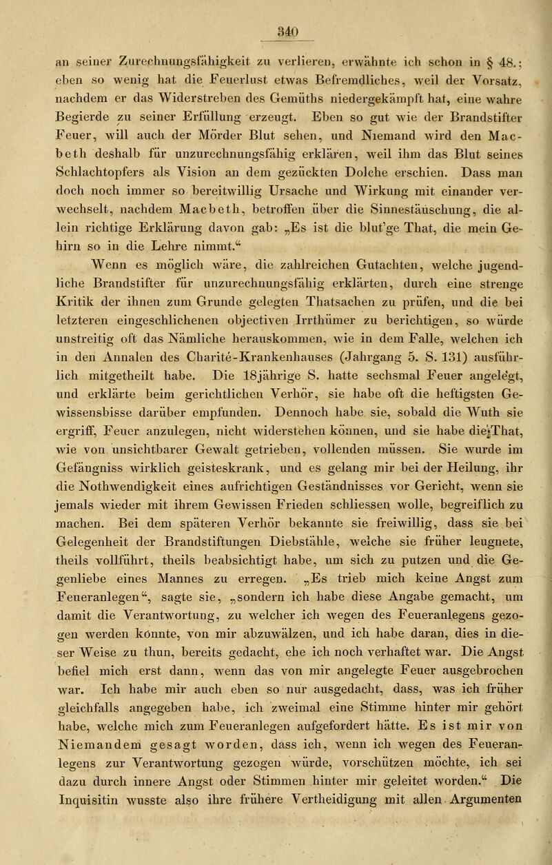3AQ an seinei- Ziirechnungsfähigkeit zu verlieren, erwähnte ich schon in § 48.; eben so wenig hat die Feuerlust etwas Befremdliches, weil der Vorsatz, nachdem er das Widerstreben des Gemüths niedergekämpft hat, eine wahre Begierde zu seiner Erfüllung erzeugt. Eben so gut wie der Brandstifter Feuer, will auch der Mörder Blut sehen, und Niemand wird den Mac- beth deshalb für unzurechnungsfähig erklären, weil ihm das Blut seines Schlachtopfers als Vision an dem gezückten Dolche erschien. Dass man doch noch immer so bereitwillig Ursache und Wirkung mit einander ver- wechselt, nachdem Macbeth, betroifen über die Sinnestäuschung, die al- lein richtige Erklärung davon gab: „Es ist die blut'ge That, die mein Ge- hirn so in die Lehre nimmt. Wenn es möglich wäre, die zahlreichen Gutachten, welche jugend- liche Brandstifter für unzurechnungsfähig erklärten, durch eine strenge Kritik der ihnen zum Grunde gelegten Thatsachen zu prüfen, und die bei letzteren eingeschlichenen objectiven Irrthümer zu berichtigen, so würde unstreitig oft das Nämliche herauskommen, wie in dem Falle, welchen ich in den Annalen des Charite-Krankenhauses (Jahrgang 5. S. 131) ausführ- lich mitgetheilt habe. Die 18jährige S. hatte sechsmal Feuer angelegt, und erklärte beim gerichtlichen Verhör, sie habe oft die heftigsten Ge- wissensbisse darüber empfunden. Dennoch habe sie, sobald die Wuth sie ergriff, Feuer anzulegen, nicht widerstehen können, und sie habe die^That, wie von imsichtbarer Gewalt getrieben, vollenden müssen. Sie wurde im Gefängniss wirklich geisteskrank, und es gelang mir bei der Heilung, ihr die Nothwendigkeit eines aufrichtigen Geständnisses vor Gericht, wenn sie jemals wieder mit ihrem Gewissen Frieden schliessen wolle, begreiflich zu machen. Bei dem späteren Verhör bekannte sie freiwillig, dass sie bei Gelegenheit der Brandstiftungen Diebstähle, welche sie früher leugnete, theils vollführt, theils beabsichtigt habe, um sich zu putzen und die Ge- genliebe eines Mannes zu erregen. „Es trieb mich keine Angst zum Feueranlegen, sagte sie, „sondern ich habe diese Angabe gemacht, um damit die Verantwortung, zu welcher ich wegen des Feueranlegens gezo- gen werden könnte, von mir abzuwälzen, und ich habe daran, dies in die- ser Weise zu thun, bereits gedacht, ehe ich noch verhaftet war. Die Angst befiel mich erst dann, wenn das von mir angelegte Feuer ausgebrochen war. Ich habe mir auch eben so nur ausgedacht, dass, was ich friiher gleichfalls angegeben habe, ich zweimal eine Stimme hinter mir gehört habe, welche mich zum Feueranlegen aufgefordert hätte. Es ist mir von Niemandem gesagt worden, dass ich, wenn ich wegen des Feueran- legens zur Verantwortung gezogen würde, vorschützen möchte, ich sei dazu durch innere Angst oder Stimmen hinter mir geleitet worden. Die Inquisitin wusste also ihre frühere Vertheidigung mit allen Argumenten