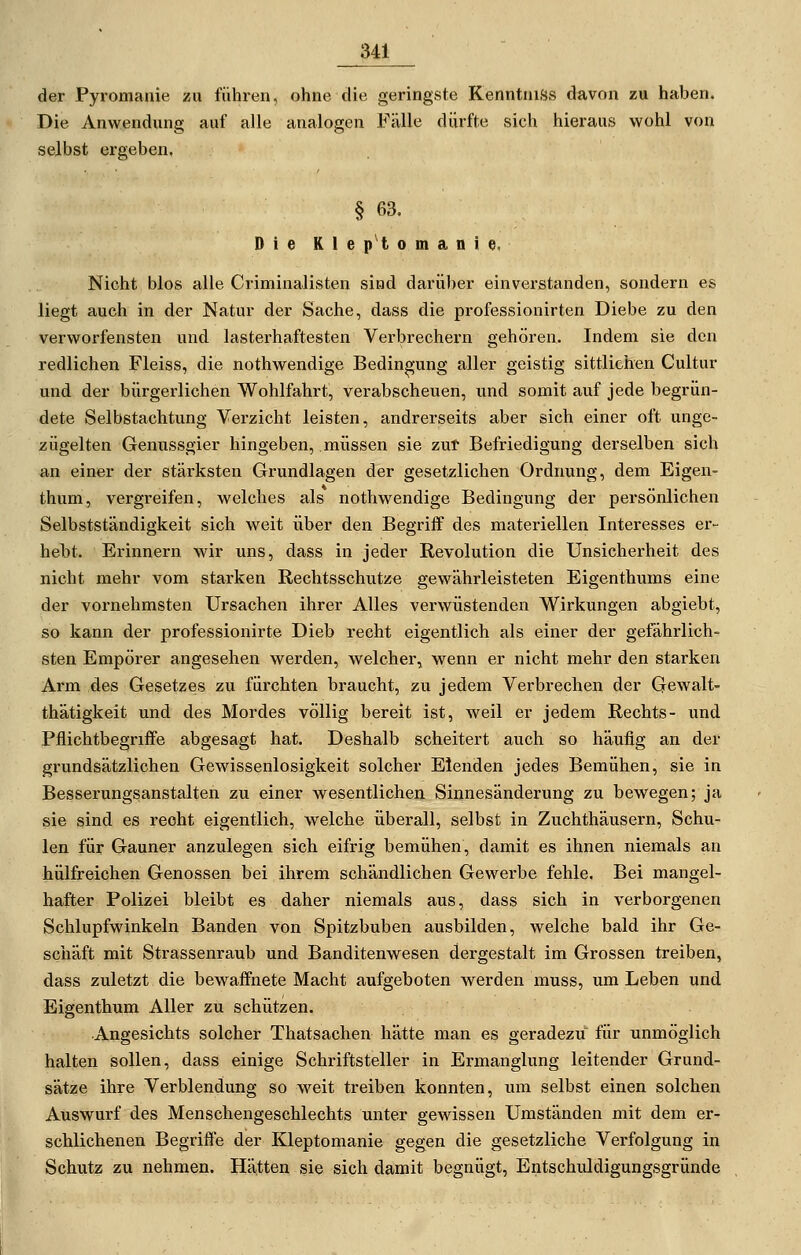 der Pyromanie zu führen, ohne die geringste KenntniSs davon zu haben. Die Anwendung auf alle analogen Fälle dürfte sich hieraus wohl von selbst ergeben, § 63. Die Kleptomanie. Nicht blos alle Criminalisten sind darül)er einverstanden, sondern es liegt auch in der Natur der Sache, dass die professionirten Diebe zu den verworfensten und lasterhaftesten Verbrechern gehören. Indem sie den redlichen Fleiss, die nothwendige Bedingung aller geistig sittlichen Cultur und der bürgerlichen Wohlfahrt, verabscheuen, und somit auf jede begrün- dete Selbstachtung Verzicht leisten, andrerseits aber sich einer oft unge- zügelten Genussgier hingeben, müssen sie zut Befriedigung derselben sich an einer der stärksten Grundlagen der gesetzlichen Ordnung, dem Eigen- thum, vergreifen, welches als nothwendige Bedingung der persönlichen Selbstständigkeit sich weit über den Begriff des materiellen Interesses er- hebt. Erinnern wir uns, dass in jeder Revolution die Unsicherheit des nicht mehr vom starken Rechtsschutze gewährleisteten Eigenthums eine der vornehmsten Ursachen ihrer Alles verwüstenden Wirkungen abgiebt, so kann der professionirte Dieb recht eigentlich als einer der gefährlich- sten Empörer angesehen werden, welcher, wenn er nicht mehr den starken Arm des Gesetzes zu fürchten braucht, zu jedem Verbrechen der Gewalt- thätigkeit und des Mordes völlig bereit ist, weil er jedem Rechts- und Pflichtbegriffe abgesagt hat. Deshalb scheitert auch so häufig an der grundsätzlichen Gewissenlosigkeit solcher Elenden jedes Bemühen, sie in Besserungsanstalten zu einer wesentlichen Sinnesänderung zu bewegen; ja sie sind es recht eigentlich, welche überall, selbst in Zuchthäusern, Schu- len für Gauner anzulegen sich eifrig bemühen, damit es ihnen niemals an hülfreichen Genossen bei ihrem schändlichen Gewerbe fehle. Bei mangel- hafter Polizei bleibt es daher niemals aus, dass sich in verborgenen Schlupfwinkeln Banden von Spitzbuben ausbilden, welche bald ihr Ge- schäft mit Strassenraub und Banditenwesen dergestalt im Grossen treiben, dass zuletzt die bewaffnete Macht aufgeboten werden muss, um Leben und Eigenthum Aller zu schützen. Angesichts solcher Thatsachen hätte man es geradezu für unmöglich halten sollen, dass einige Schriftsteller in Ermanglung leitender Grund- sätze ihre Verblendung so weit treiben konnten, um selbst einen solchen Auswurf des Menschengeschlechts unter gewissen Umständen mit dem er- schlichenen Begriffe der Kleptomanie gegen die gesetzliche Verfolgung in Schutz zu nehmen. Hätten sie sich damit begnügt, Entschuldigungsgründe