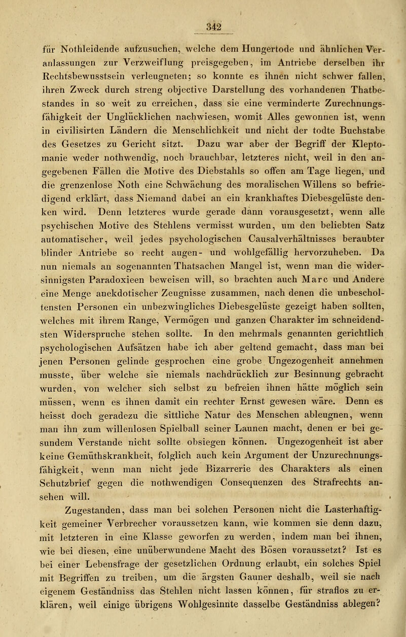 für Nothleidende aufzusuchen, welche dem Hungertode und ähnlichen Ver- anlassungen zur Verzweiflung preisgegeben, im Antriebe derselben ihr Rechtsbewusstsein verleugneten; so konnte es ihnen nicht schwer fallen, ihren Zweck durch streng objective Darstellung des vorhandenen Thatbe- standes in so weit zu erreichen, dass sie eine verminderte Zurechnungs- fähigkeit der Unglücklichen nachwiesen, womit Alles gewonnen ist, wenn in civilisirten Ländern die Menschlichkeit und nicht der todte Buchstabe des Gesetzes zu Gericht sitzt. Dazu war aber der Begriff der Klepto- manie weder nothwendig, noch brauchbar, letzteres nicht, weil in den an- gegebenen Fällen die Motive des Diebstahls so offen am Tage liegen, und die grenzenlose Noth eine Schwächung des moralischen Willens so befrie- digend erklärt, dass Niemand dabei an ein krankhaftes Diebesgelüste den- ken wird. Denn letzteres wurde gerade dann vorausgesetzt, wenn alle psychischen Motive des Stehlens vermisst wurden, um den beliebten Satz automatischer, weil jedes psychologischen CausalVerhältnisses beraubter blinder Antriebe so recht äugen- und wohlgefällig hervorzuheben. Da nun niemals an sogenannten Thatsachen Mangel ist, wenn man die wider- sinnigsten Paradoxieen beweisen will, so brachten auch Marc und Andere eine Menge anekdotischer Zeugnisse zusammen, nach denen die unbeschol- tensten Personen ein unbezwingliches Diebesgelüste gezeigt haben sollten, welches mit ihrem Range, Vermögen und ganzen Charakter im schneidend- sten Widerspruche stehen sollte. In den mehrmals genannten gerichtlich psychologischen Aufsätzen habe ich aber geltend gemacht, dass man bei jenen Personen gelinde gesprochen eine grobe Ungezogenheit annehmen musste, über welche sie niemals nachdrücklich zur Besinnung gebracht wurden, von welcher sich selbst zu befreien ihnen hätte möglich sein müssen, wenn es ihnen damit ein rechter Ernst gewesen wäre. Denn es heisst doch geradezu die sittliche Natur des Menschen ableugnen, wenn man ihn zum willenlosen Spielball seiner Launen macht, denen er bei ge- sundem Verstände nicht sollte obsiegen können. Ungezogenheit ist aber keine Gemüthskrankheit, folglich auch kein Argument der Unzurechnungs- fähigkeit, wenn man nicht jede Bizarrerie des Charakters als einen Schutzbrief gegen die nothwendigen Consequenzen des Strafrechts an- sehen will. Zugestanden, dass man bei solchen Personen nicht die Lasterhaftig- keit gemeiner Verbrecher voraussetzen kann, wie kommen sie denn dazu, mit letzteren in eine Klasse geworfen zu werden, indem man bei ihnen, wie bei diesen, eine unüberwundene Macht des Bösen voraussetzt? Ist es bei einer Lebensfrage der gesetzlichen Ordnung erlaubt, ein solches Spiel mit Begriffen zu treiben, um die ärgsten Gauner deshalb, weil sie nach eigenem Geständniss das Stehlen nicht lassen können, für straflos zu er- klären, weil einige übrigens Wohlgesinnte dasselbe Geständniss ablegen?