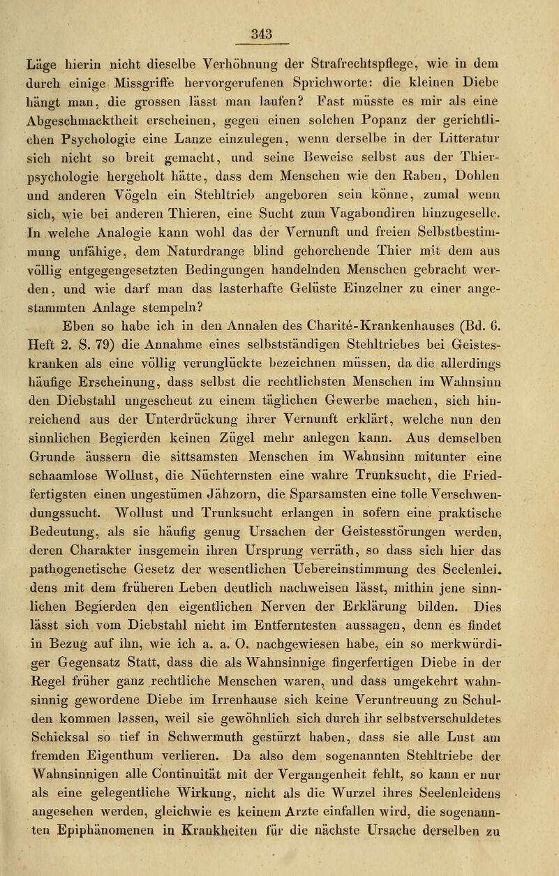 Läge hierin nicht dieselbe Verhöhnung der Strafrechtspflege, wie in dem durch einige Missgriffe hervorgerufenen Sprichworte: die kleinen Diebe hängt man, die grossen lässt man laufen? Fast müsste es mir als eine Abgeschmacktheit erscheinen, gegen einen solchen Popanz der gerichtli- chen Psychologie eine Lanze einzulegen, wenn derselbe in der Litteratur sich nicht so breit gemacht, und seine Beweise selbst aus der Thier- psychologie hergeholt hätte, dass dem Menschen wie den Raben, Dohlen und anderen Vögeln ein Stehltriel) angeboren sein könne, zumal wenn sich, wie bei anderen Thieren, eine Sucht zum Vagabondiren hinzugeselle. In welche Analogie kann wohl das der Vernunft und freien Selbstbestim- mung unfähige, dem Naturdrange blind gehorchende Thier mit dem aus völlig entgegengesetzten Bedingungen handelnden Menschen gebracht wer- den, und wie darf man das lasterhafte Gelüste Einzelner zu einer ange- stammten Anlage stempeln? Eben so habe ich in den Annalen des Charite-Krankenhauses (Bd. 6. Heft 2. S. 79) die Annahme eines selbstständigen Stehltriebes bei Geistes- kranken als eine völlig verunglückte bezeichnen müssen, da die allerdings häufige Erscheinung, dass selbst die rechtlichsten Menschen im Wahnsinn den DielDstahl ungescheut zu einem täglichen Gewerbe machen, sich hin- reichend aus der Unterdrückung ihrer Vernunft erklärt, welche nun den sinnlichen Begierden keinen Zügel mehr anlegen kann. Aus demselben Grunde äussern die sittsamsten Menschen im Wahnsinn mitunter eine schaamlose Wollust, die Nüchternsten eine wahre Trunksucht, die Fried- fertigsten einen ungestümen Jähzorn, die Sparsamsten eine tolle Verschwen- dungssucht. Wollust und Trunksucht erlangen in sofern eine praktische Bedeutung, als sie häufig genug Ursachen der Geistesstörungen werden, deren Charakter insgemein ihren Ursprung verräth, so dass sich hier das pathogenetische Gesetz der wesentlichen Uebereinstimmung des Seelenlei, dens mit dem früheren Leben deutlich nachweisen lässt, mithin jene sinn- lichen Begierden den eigentlichen Nerven der Erklärung bilden. Dies lässt sich vom Diebstahl nicht im Entferntesten aussagen, denn es findet in Bezug auf ihn, wie ich a. a. O. nachgewiesen habe, ein so merkwürdi- ger Gegensatz Statt, dass die als Wahnsinnige fingerfertigen Diebe in der Regel früher ganz rechtliche Menschen waren, und dass umgekehrt wahn- sinnig gewordene Diebe im Irrenhause sich keine Veruntreuung zu Schul- den kommen lassen, weil sie gewöhnlich sich durch ihr selbstverschuldetes Schicksal so tief in Schwermuth gestürzt haben, dass sie alle Lust am fremden Eigenthum verlieren. Da also dem sogenannten Stehltriebe der Wahnsinnigen alle Continuität mit der Vergangenheit fehlt, so kann er nur als eine gelegentliche Wirkung, nicht als die Wurzel ihres Seelenleidens angesehen werden, gleichwie es keinem Arzte einfallen wird, die sogenann- ten Epiphänomenen In Krankheiten für die nächste Ursache derselben zu