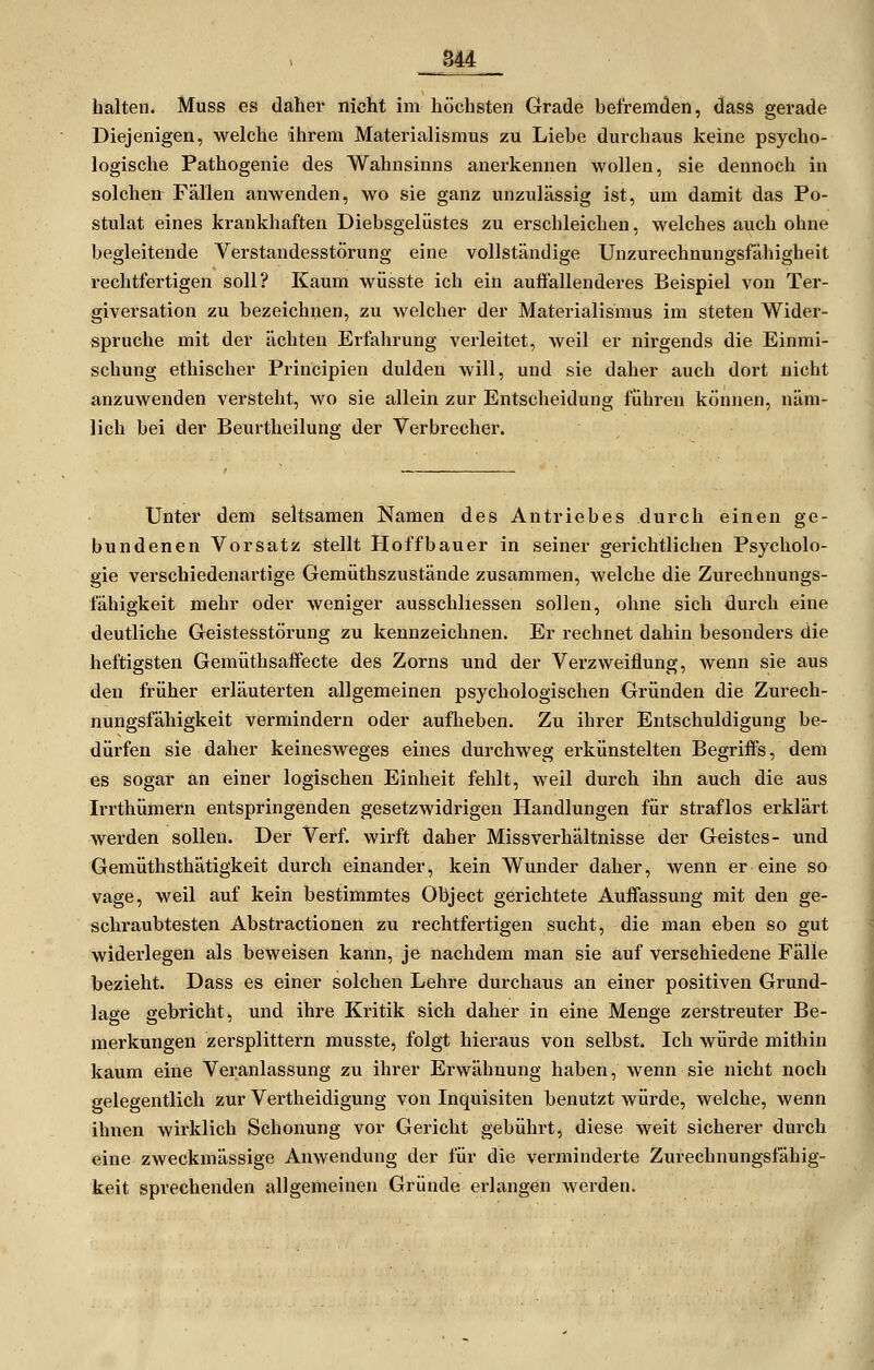 halten. Muss es daher nicht im höchsten Grade befremden, dass gerade Diejenigen, welche ihrem Materialismus zu Liebe durchaus keine psycho- logische Pathogenie des Wahnsinns anerkennen wollen, sie dennoch in solchen Fällen anwenden, wo sie ganz unzulässig ist, um damit das Po- stulat eines krankhaften Diebsgelüstes zu erschleichen, welches avich ohne begleitende Verstandesstörung eine vollständige Unzurechnungsfähigheit rechtfertigen soll? Kaum wüsste ich ein auffallenderes Beispiel von Ter- giversation zu bezeichnen, zu welcher der Materialismus im steten Wider- spruche mit der ächten Erfahrung verleitet, weil er nirgends die Einmi- schung ethischer Principien dulden will, und sie daher auch dort nicht anzuwenden versteht, wo sie allein zur Entscheidung führen können, näm- lich bei der Beurtheilung der Verbrecher. Unter dem seltsamen Namen des Antriebes durch einen ge- bundenen Vorsatz stellt Hoffbauer in seiner gerichtlichen Psycholo- gie verschiedenartige Gemüthszustände zusammen, welche die Zurechnungs- fähigkeit mehr oder weniger ausschliessen sollen, ohne sich durch eine deutliche Geistesstörung zu kennzeichnen. Er rechnet dahin besonders die heftigsten Gemüthsaffecte des Zorns und der Verzweiflung, wenn sie aus den früher erläuterten allgemeinen psychologischen Gründen die Zurech- nungsfähigkeit vermindern oder aufheben. Zu ihrer Entschuldigung be- dürfen sie daher keinesweges eines durchweg erkünstelten Begriffs, dem es sogar an einer logischen Einheit fehlt, weil durch ihn auch die aus Irrthümern entspringenden gesetzwidrigen Handlungen für straflos erklärt werden sollen. Der Verf. wirft daher Missverhältnisse der Geistes- und Gemüthsthätigkeit durch einander, kein Wunder daher, wenn er eine so vage, weil auf kein bestimmtes Object gerichtete Auffassung mit den ge- schraubtesten Abstractionen zu rechtfertigen sucht, die man eben so gut widerlegen als beweisen kann, je nachdem man sie auf verschiedene Fälle bezieht. Dass es einer solchen Lehre durchaus an einer positiven Grund- lage gebricht, und ihre Kritik sich daher in eine Menge zerstreuter Be- merkungen zersplittern musste, folgt hieraus von selbst. Ich würde mithin kaum eine Veranlassung zu ihrer Erwähnung haben, wenn sie nicht noch gelegentlich zur Vertheidigung von Inquisiten benutzt würde, welche, wenn ihnen wirklich Schonung vor Gericht gebührt, diese weit sicherer durch eine zweckmässige Anwendung der für die verminderte Zurechnungsfähig- keit sprechenden allgemeinen Gründe erlangen werden.
