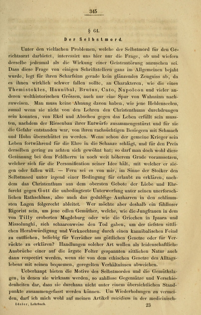 § 64.' Der Selbstmord. Unter den vielfachen Problemen, welche der Selbstmord für den Ge- richtsai'zt darbietet, interessirt uns hier nur die Frage, ob und wiefern derselbe jedesmal als die Wirkung einer Geistesstörung anzusehen sei. Dass diese Frage von einigen Schriftstellern ganz im Allgemeinen bejaht wurde, legt für ihren Scharfsinn gerade kein glänzendes Zeugniss ab, da es ihnen wirklich schwer fallen sollte, an Charakteren, wie die eines Themistokles, Hannibal, Brutus, Cato, Napoleon und vieler an- deren welthistoi'ischen Grössen, auch nur eine Spur von Wahnsinn nach- zuweisen. Man muss keine Ahnung davon habeii, wie jene Heldenseelen, zumal wenn sie nicht von den Lehren des Christenthums durchdrungen sein konnten, von Ekel und Abscheu gegen das Leben erfüllt sein muss- ten, nachdem der Riesenbau ihrer Entwürfe zusammengestürzt und für sie die Gefahr entstanden war, von ihren rachsüchtigen Besiegern mit Schmach und Hohn überschüttet zu werden. Wenn schon der gemeine Krieger sein Leben fortwährend für die Ehre in die Schanze schlägt, und für den Preis derselben gering zu achten sich gewöhnt hat; so darf man doch wohl diese Gesinnung bei dem Feldherrn in noch weit höherem Grade voraussetzen, welcher sich für die Personifircation seiner Idee hält, mit welcher er sie- gen oder fallen will. — Fern sei es von mir, im Sinne der Stoiker den Selbstmord unter irgend einer Bedingung für erlaubt zu erklären, nach- dem das Christenthum aus dem obersten Gebote der Liebe und Ehr- furcht gegen Gott die unbedingteste Unterwerfung unter seineu unerforsch- lichen Rathschluss, also auch das geduldige Ausharren in den schlimm- sten Lagen folgerecht ableitet. Wer möchte aber deshalb ein fühlloser Rigorist sein, um jene edlen Gemüther, welche, wie die Jungfrauen in dem von Tilly eroberten Magdeburg oder wie die Griechen in Ipsara und Missolunghi, sich schaarenweise den Tod gaben, um der tiefsten sittli- chen Herabwürdigung und Verknechtung durch einen kannibalischen Feind zu entfliehen, beliebig für Verräther am göttlichen Gesetze oder für Ver- rückte zu erklären? Handlungen solcher Art wollen als leidenschaftliche Ausbrüche einer auf die ärgste Folter gespannten sittlichen Natur auch dann respectirt werden, wenn sie von dem ethischen Gesetze des Alltags- lebens mit seinen bequemen, geregelten Verhältnissen abweichen. Ueberhaupt bieten die Motive des Selbstmordes und die Gemüthsla- gen, in denen sie wirksam werden, so zahllose Gegensätze und Verschie»^ denheiten dar, dass sie durchaus nicht unter einem übersichtlichen Stand-^ punkte zusammengefasst werden können. Um Wiederholungen zu vei-mei- den, darf ich mich wohl auf meinen Artikel suicidmm in der medicinisch- Ideler, Lehrbuch. 93