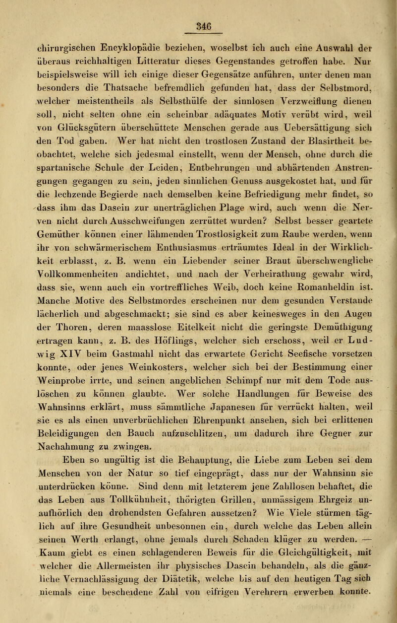 chirurgischen Eneyklopädie beziehen, woselbst ich auch eine Auswahl der überaus reichhaltigen Litteratur dieses Gegenstandes getroffen habe. Nur beispielsweise will ich einige dieser Gegensätze anfuhren, unter denen man besonders die Thatsache befremdlich gefunden hat, dass der Selbstmord, welcher meistentheils als Selbsthülfe der sinnlosen Verzweiflung dienen soll, nicht selten ohne ein scheinbar adäquates Motiv verübt wird, weil von Glücksgütern überschüttete Menschen gerade aus Uebersättigung sich den Tod gaben. Wer hat nicht den trostlosen Zustand der Blasirtheit be- obachtet, welche sich jedesmal einstellt, wenn der Mensch, ohne durch die spartanische Schule der Leiden, Entbehrungen und abhärtenden Anstren- gungen gegangen zu sein, jeden sinnlichen Genuss ausgekostet hat, und für die lechzende Begierde nach demselben keine Befriedigung mehr findet, so dass ihm das Dasein zur unerträglichen Plage wird, auch wenn die Ner- ven nicht durch Ausschweifungen zerrüttet wurden? Selbst besser geartete Gemüther können einer lähmenden Trostlosigkeit zum Raube werden, wenn ihr von schwärmerischem Enthusiasmus erträumtes Ideal in der Wirklich- keit erblasst, z. B. wenn ein Liebender seiner Braut überschwengliche Vollkommenheiten andichtet, und nach der Verheirathung gewahr wird, dass sie, wenn auch ein vortreffliches Weib, doch keine Romanheldin ist. Manche Motive des Selbstmordes erscheinen nur dem gesunden Verstände lächerlich und abgeschmackt; sie sind es aber keinesweges in den Augen der Thoren, deren maasslose Eitelkeit nicht die geringste Demüthigung ertragen kann, z. B. des Höflings, welcher sich erschoss, weil er Lud- wig XIV beim Gastmahl nicht das erwartete Gericht Seefische vorsetzen konnte, oder jenes Weinkosters, welcher sich bei der Bestimmung einer Weinprobe irrte, und seinen angeblichen Schimpf nur mit dem Tode aus- löschen zu können glaubte. Wer solche Handlungen für Beweise des Wahnsinns erklärt, muss sämmtliche Japanesen für verrückt halten, weil sie es als einen unverbrüchlichen Ehrenpunkt ansehen, sich bei erlittenen Beleidigungen den Bauch aufzuschlitzen, um dadurch ihre Gegner zur Nachahmung zu zwingen. Eben so ungültig ist die Behauptung, die Liebe zum Leben sei dem Menschen von der Natur so tief eingeprägt, dass nur der Wahnsinn sie unterdrücken könne. Sind denn mit letzterem jene Zahllosen behaftet, die das Leben aus Tollkühnheit, thÖrigten Grillen, unmässigem Ehrgeiz un- aufhörlich den drohendsten Gefahren aussetzen? Wie Viele stürmen täg- lich auf ihre Gesundheit unbesonnen ein, durch welche das Leben allein seinen Werth erlangt, ohne jemals durch Schaden klüger zu werden, — Kaum giebt es einen schlagenderen Beweis für die Gleichgültigkeit, mit welcher die Allermeisten ihr physisches Dasein behandeln, als die gänz- liche Vernachlässigung der Diätetik, welche bis auf den heutigen Tag sich niemals eine bescheidene Zahl von eifrigen Verehrern erwerben konnte.