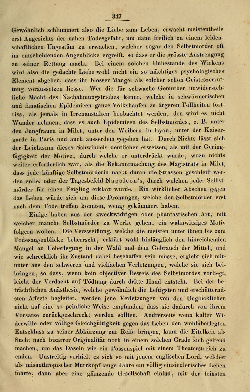 Gewöhnlich schlummert also die Liebe zum Leben, erwacht meistentheils erst Angesichts der nahen Todesgefahr, um dann freilich zu einem leiden- schaftlichen Ungestüm zu erwachen, welcher sogar den Selbstmörder oft im entscheidenden Augenblicke ergreift, so dass er die grösste Anstrengung zu seiner Rettung macht. Bei einem solchen Unbestande des Wirkens wird also die gedachte Liebe wohl nicht ein so mächtiges psychologisches Element abgeben, dass ihr blosser Mangel als solcher schon Geisteszerrüt- tung voraussetzen Hesse. Wer die für schwache Gemüther unwidersteh- liche Macht des Nachahmungstriebes kennt, welche in schwärmerischen und fanatischen Epidemieen ganze Volkshaufen zu ärgeren Tollheiten fort- riss, als jemals in Irrenanstalten beobachtet werden, den wird es nicht Wunder nehmen, dass es auch Epidemieeti des Selbstmordes, z. B. unter den Jungfrauen in Milet, unter den Weibern in Lyon, unter der Kaiser- garde in Paris und auch ausserdem gegeben hat. Durch Nichts lässt sich der Leichtsinn dieses Schwindels deutlicher erweisen, als mit der Gering- fügigkeit der Motive, durch welche er unterdrückt wurde, wozu nichts weiter ei-forderlich war, als die Bekanntmachung des Magistrats in Milet, dass jede künftige Selbstmörderin nackt durch die Strassen geschleift wer- den solle, oder der Tagesbefehl Napoleon's, durch welchen jeder Selbst- mörder für einen Feigling erklärt wurde. Ein wirklicher Abscheu gegen das Leben würde sich um diese Drohungen, welche den Selbstmörder erst nach dem Tode treffen konnten, wenig gekümmert haben. Einige haben aus der zweckwidrigen oder phantastischen Art, mit welcher manche Selbstmörder zu Wei-ke gehen, ein wahnwitziges Motiv folgern wollen. Die Verzweiflung, welche die meisten unter ihnen bis zum Todesaugenblicke beherrscht, erklärt wohl hinlänglich den hinreichenden Mangel an Ueberlegung in der Wahl und. dem Gebrauch der Mittel, und wie schrecklich ihr Zustand dabei beschaifen sein müsse, ergiebt sich mit- unter aus den schweren und vielfachen Verletzungen, welche sie sich bei- bringen, so dass, wenn kein objectiver Beweis des Selbstmordes vorliegt, leicht der Verdacht auf Tödtung durch dritte Hand entsteht. Bei der be- trächtlichen Anästhesie, welche gewöhnlich die heftigsten und erschütternd- sten Affecte begleitet, werden jene Verletzungen von den Unglücklichen nicht auf eine so peinliche Weise empfunden, dass sie dadurch von ihrem Vorsatze zurückgeschreckt werden sollten. Andrerseits wenn kalter Wi- derwille oder völlige Gleichgültigkeit gegen das Leben den wohlüberlegten Entschluss zu seiner Abkürzung zur Keife bringen, kann die Eitelkeit als Sucht nach bizarrer Originalität noch in einem solchen Grade sich geltend machen, um das Dasein wie ein Possenspiel mit einem Theaterstreich zu enden. Unstreitig verhielt es sich so mit jenem englischen Lord, welcher als misanthropischer Murrkopf lange Jahre ein völlig einsiedlerisches Leben führte, dann aber eine glänzende Gesellschaft einlud, mit der feinsten