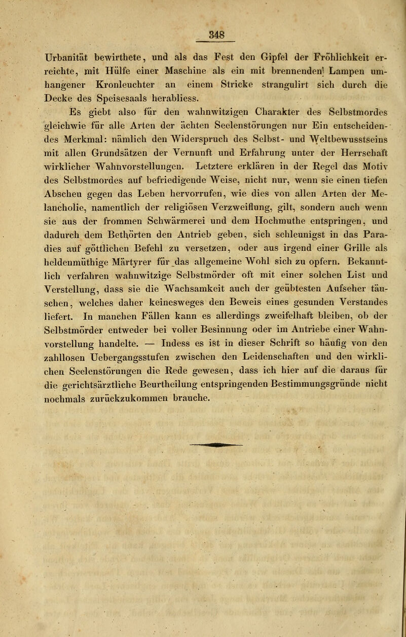 Urbanität bewirthete, und als das Fest den Gipfel der Fröhlichkeit er- reichte, mit Hülfe einer Maschine als ein mit brennenden] Lampen um- hangener Kronleuchter an einem Stricke strangulirt sich durch die Decke des Speisesaals herabliess. Es giebt also für den wahnwitzigen Charakter des Selbstmordes gleichwie für alle Arten der ächten Seelenstörungen nur Ein entscheiden- des Merkmal: nämlich den Widerspruch des Selbst- und Weltbewusstseins mit allen Grundsätzen der Vernunft und Erfahrung unter der Herrschaft wirklicher Wahnvorstellungen. Letztere erklären in der Regel das Motiv des Selbstmordes auf befi'iedigende Weise, nicht nur, wenn sie einen tiefen Abscheu gegen das Leben hervorrufen, wie dies von allen Arten der Me- lancholie, namentlich der religiösen Verzweiflung, gilt, sondern auch wenn sie aus der frommen Schwärmerei und dem Hochmuthe entspringen, und dadurch dem Bethörten den Antrieb geben, sich schleunigst in das Para- dies auf göttlichen Befehl zu versetzen, oder aus irgend einer Grille als heldenmüthige Märtyrer für das allgemeine Wohl sich zu opfern. Bekannt- lich verfahren wahnwitzige Selbstmörder oft mit einer solchen List und Verstellung, dass sie die Wachsamkeit auch der geübtesten Aufseher täu- schen, welches daher keinesweges den Beweis eines gesunden Verstandes liefert. In manchen Fällen kann es allerdings zweifelhaft bleiben, ob der Selbstmörder entweder bei voller Besinnung oder im Antriebe einer Wahn- vorstellung handelte. — Indess es ist in dieser Schrift so häufig von den zahllosen Uebergangsstufen zwischen den Leidenschaften und den wirkli- chen Seelenstörungen die Rede gewesen, dass ich hier auf die daraus für die gerichtsärztliche Beurtheilung entspringenden Bestimmungsgründe nicht nochmals zurückzukommen brauche.