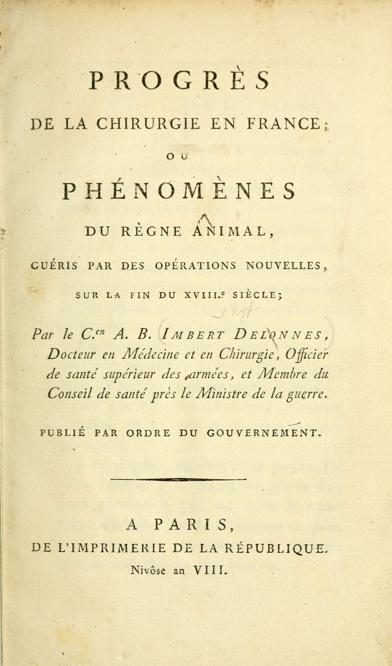 PROGRES DE LA CHIRURGIE EN FRANCE^ O u PHENOMENES DU REGNE ANIMAL, GUERIS PAR DES OPERATIONS NOUVELLES,. SUR LA FIN DU XVIIL5 SIECLE; Par le C/^ A, B, Imbert Deûonnés, - Docteur en Médecine et en Chirurgie, Officier de santé supérieur des ^armées, et Membre du Conseil de santé près le Ministre de la guerre. PUBLIÉ PAR ORDRE DU GOUVERNEMENT. A PARIS, DE L'IMPRIMERIE DE LA RÉPUBLIQUE. Nivôse an VUE