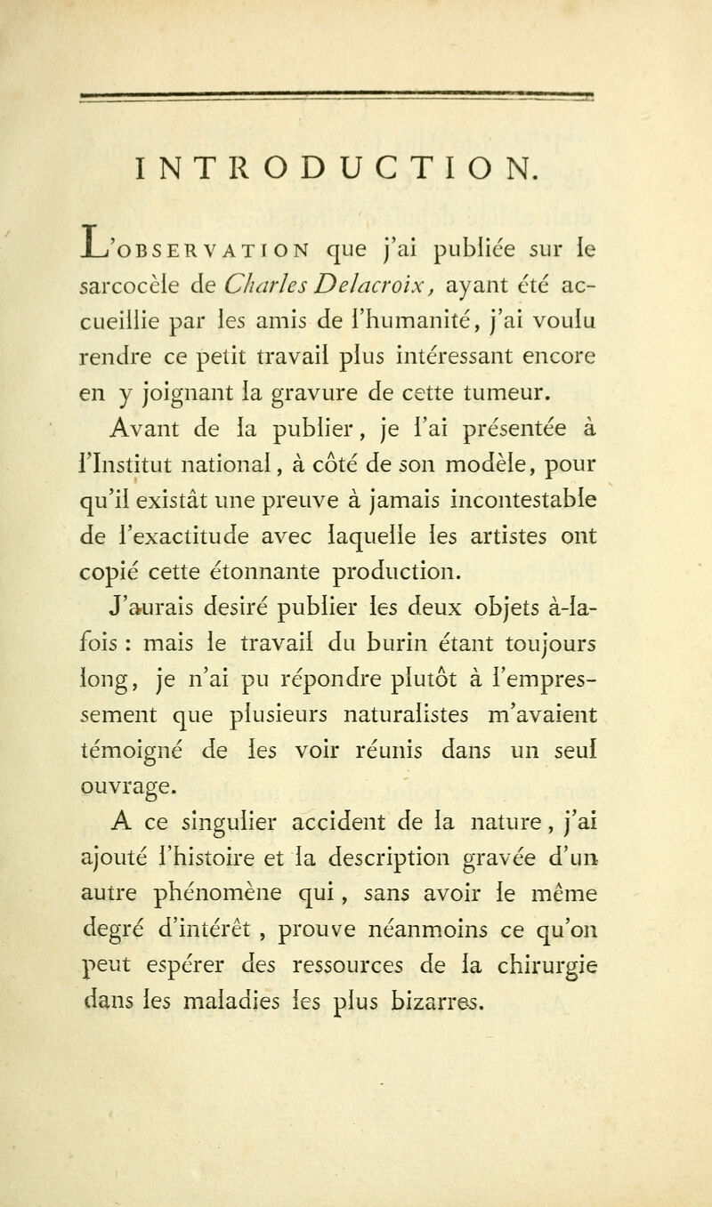 INTRODUCTION, JL'oBSERVATiON que j'ai publiée sur le sarcocèle de Charles Delacroix, ayant été ac- cueillie par les amis de l'humanité, j'ai voulu rendre ce petit travail plus intéressant encore en y joignant la gravure de cette tumeur. Avant de la publier, je l'ai présentée à rinstitut national, à côté de son modèle, pour qu'il existât une preuve à jamais incontestable de l'exactitude avec laquelle les artistes ont copié cette étonnante production. J'aurais désiré publier les deux objets à-la- fois : mais le travail du burin étant toujours long, je n'ai pu répondre plutôt à l'empres- sement que plusieurs naturalistes m'avaient témoigné de les voir réunis dans un seul ouvrage. A ce singulier accident de la nature, j'ai ajouté l'histoire et la description gravée d'un autre phénomène qui, sans avoir le même degré d'intérêt , prouve néanmoins ce qu'on peut espérer à^s ressources de la chirurgie dans les maladies les plus bizarres.