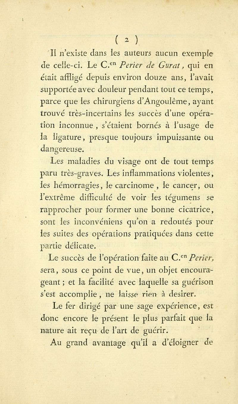 ( o Il n'existe dans ies auteurs aucun exemple de ceiie-ci. Le C.^^ Perier de Gurat, qui en était affligé depuis environ douze ans, l'avait supportée avec douleur pendant tout ce temps, parce que les chirurgiens d'Angouiême, ayant trouvé très-incertains les succès d'une opéra- tion inconnue , s'étaient bornés à i'usage de la ligature, presque toujours impuissante ou dangereuse. Les maladies du visage ont de tout temps paru très-graves. Les inflammations violentes, ies hémorragies, le carcinome , le cancer, ou l'extrême difficulté de voir les tégumens se rapprocher pour former une bonne cicatrice, sont les inconvéniens qu'on a redoutés pour ies suites des opérations pratiquées dans cette partie délicate. Le succès de l'opération faîte au C^^ Perier, sera, sous ce point de vue, un objet encoura- geant ; et la facilité avec laquelle sa guérison SQst accomplie , ne laisse rien à désirer. Le fer dirigé par une sage expérience, est donc encore le présent le plus parfait que la nature ait reçu- de l'art de guérir. Au grand avantage qu'il a d'éloigner de
