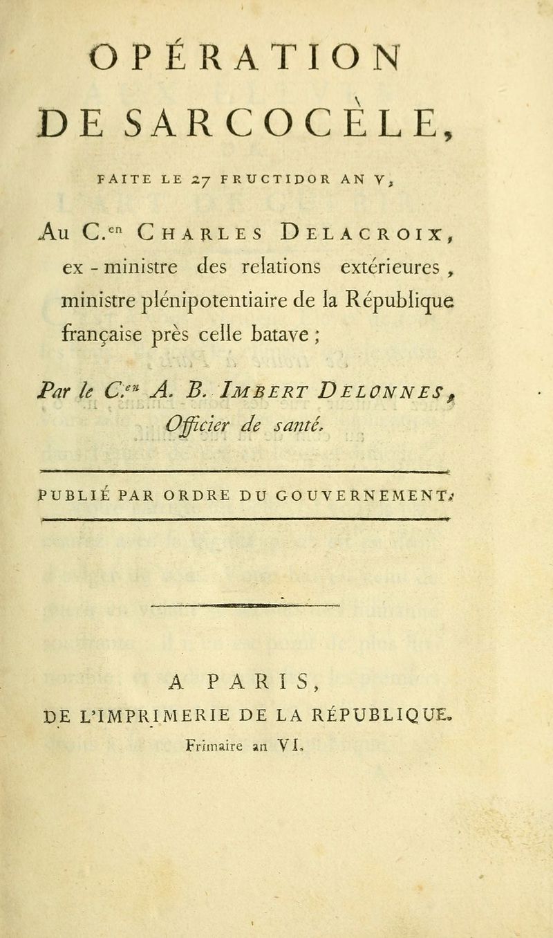 OPÉRATION DE SARCOCÉLE, FAITE LE Z-J FRUCTIDOR AN V, Au C/ Charles Delacroix, ex - ministre des relations extérieures , ministre plénipotentiaire de la République française près celle batave ; Par le C/^ A. B. Imbert Delonnes, Officier de santé. < I I I I L . ■ I I -JlJ PUBLIÉ PAR ORDRE DU GO U V E RN EMENT** A PARIS, DE L'IMPRIMERIE DE LA RÉPUBLIQUE- Frimaire an YL