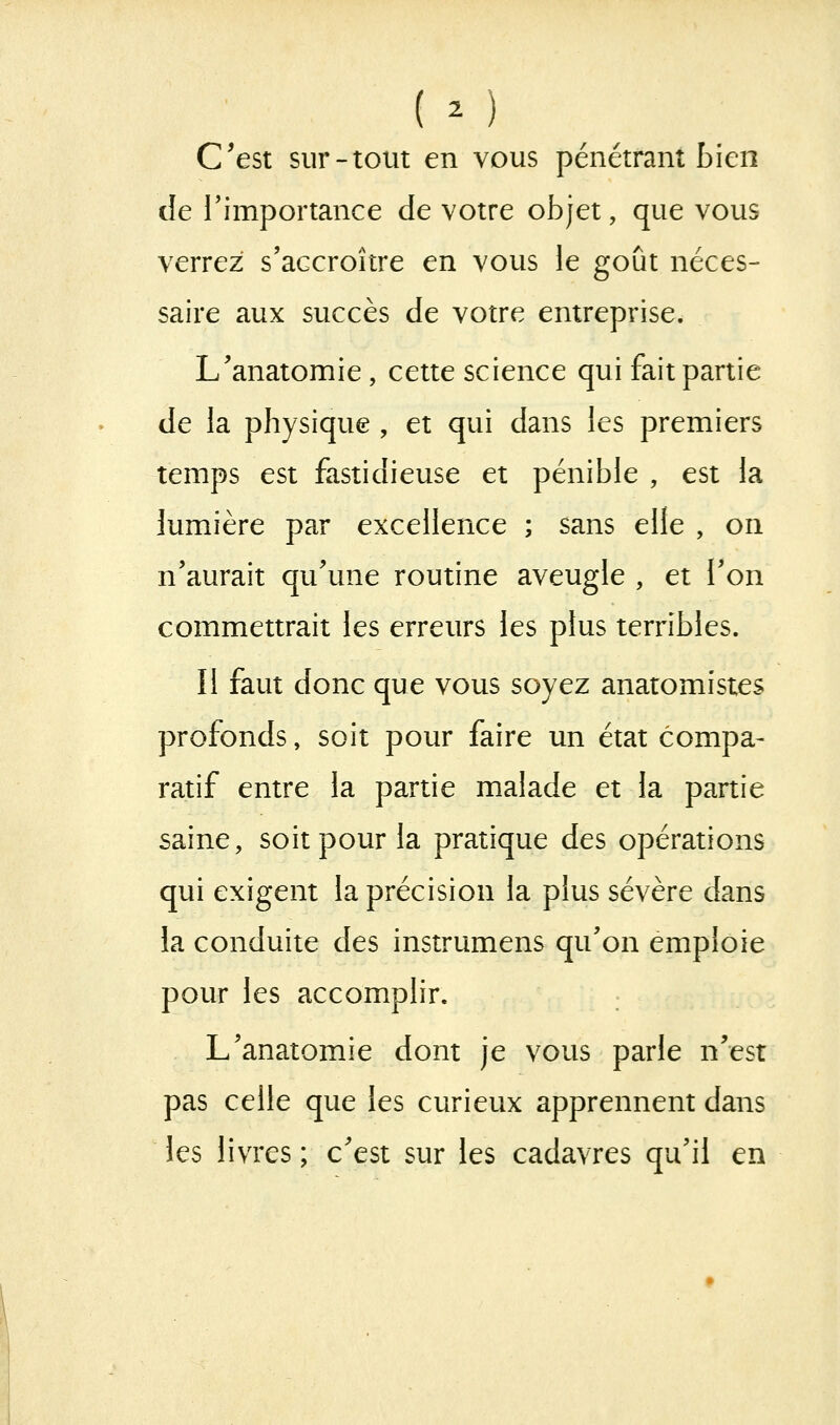 ( o C^est sur-tout en vous pénétrant bien de Timportance de votre objet, que vous verrez s'accroître en vous le goût néces- saire aux succès de votre entreprise. L'anatomie , cette science qui fait partie de la physique , et qui dans les premiers temps est fastidieuse et pénible , est la lumière par excellence ; sans elle , on n'aurait qu'une routine aveugle , et l'on commettrait les erreurs les plus terribles. Il faut donc que vous soyez anatomistes profonds, soit pour faire un état compa- ratif entre la partie malade et la partie saine, soit pour la pratique des opérations qui exigent la précision la plus sévère dans la conduite des instrumens qu'on emploie pour les accomplir. L'anatomie dont je vous parle n'est pas celle que les curieux apprennent dans les livres ; c'est sur les cadavres qu'il en