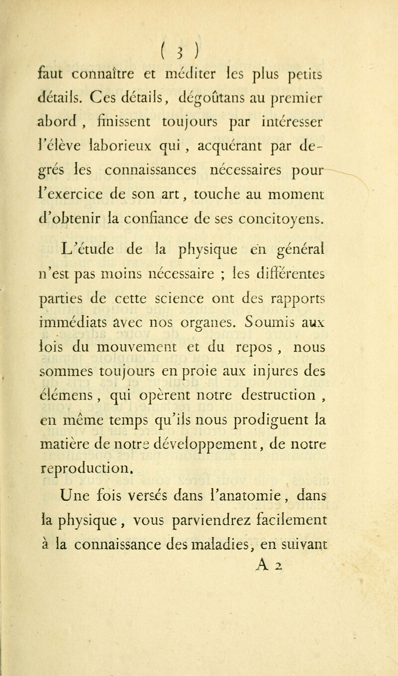 faut connaître et mcditer les plus petits détails. Ces détails, dégoûtans au premier abord , finissent toujours par intéresser rélève laborieux qui , acquérant par de- grés les connaissances nécessaires pour l'exercice de son art, touche au moment d'obtenir la confiance de ses concitoyens. L'étude de la physique en général n'est pas moins nécessaire ; les différentes parties de cette science ont des rapports immédiats avec nos organes. Soumis aux lois du mouvement et du repos , nous sommes toujours en proie aux injures des clémens, qui opèrent notre destruction , en même temps qu'ils nous prodiguent la matière de notre développement, de notre reproduction. Une fois versés dans l'anatomie, dans la physique, vous parviendrez facilement à la connaissance des maladies, en suivant A2