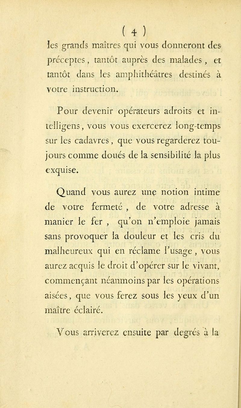 les grands maîtres qui vous donneront des préceptes, tantôt auprès des malades, et tantôt dans les amphithéâtres destinés à votre instruction. Pour devenir opérateurs adroits et in- teihgens, vous vous exercerez iong-temps sur les cadavres, que vous regarderez tou- jours comme doués de la sensibilité la plus exquise. Quand vous aurez une notion intime de votre fermeté , de votre adresse à manier le fer , qu'on n'emploie jamais sans provoquer la douleur et les cris du malheureux qui en réclame Tusage , vous aurez acquis le droit d'opérer sur le vivant, commençant néanmoins par les opérations aisées, que vous ferez sous les yeux d'un maître éclairé. Vous arriverez ensuite par degrés à la