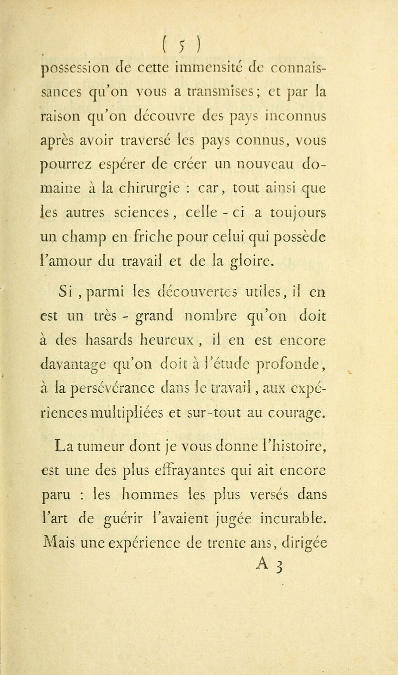 possession de cette imraeiisitc de connriis- sauces qu'on vous a transmises; et ])ar la raison qu'on découvre des pays inconnus après avoir traversé les pays connus, vous pourrez espérer de créer un nouveau do- maine à la chirurgie : car, tout ainsi que les autres sciences, celle-ci a toujours un champ en friche pour celui qui possède l'amour du travail et de la gloire. Si , parmi les découvertes utiles, il en est un très - grand nombre qu'on doit à des hasards heureux , il en est encore davantage qu'on doit à l'étude profonde, à la persévérance dans le tr?cvail, aux expé- riences multipliées et sur-tout au courage. La tumeur dont je vous donne l'histoire, est une des plus effrayantes qui ait encore paru : les hommes les plus versés dans l'art de guérir l'avaient jugée incurable. Mais une expérience de trente ans, dirigée A3