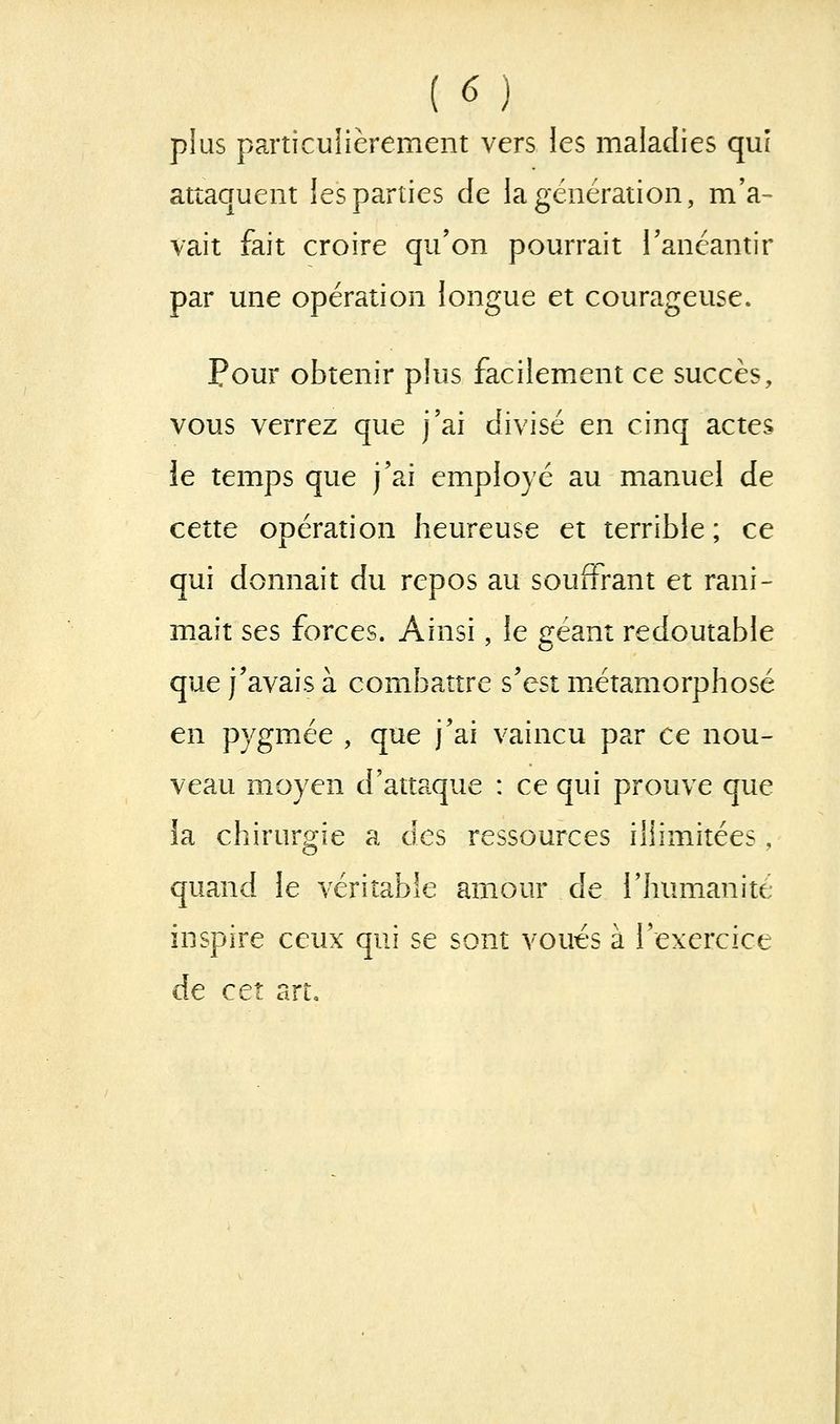 plus particulièrement vers les maladies quî attaquent les parties de la génération, m'a- vait fait croire qu'on pourrait l'anéantir par une opération longue et courageuse. Pour obtenir plus facilement ce succès, vous verrez que j'ai divisé en cinq actes le temps que j'ai employé au manuel de cette opération heureuse et terrible ; ce qui donnait du repos au souffrant et rani- mait ses forces. Ainsi, le géant redoutable que j'avais à combattre s'est métamorphosé en pygmée , que j'ai vaincu par ce nou- veau moyen d'attaque : ce qui prouve que la chirurgie a des ressources illimitées, quand le véritable amour de l'humanité inspire ceux qui se sont voués à l'exercice de cet art.