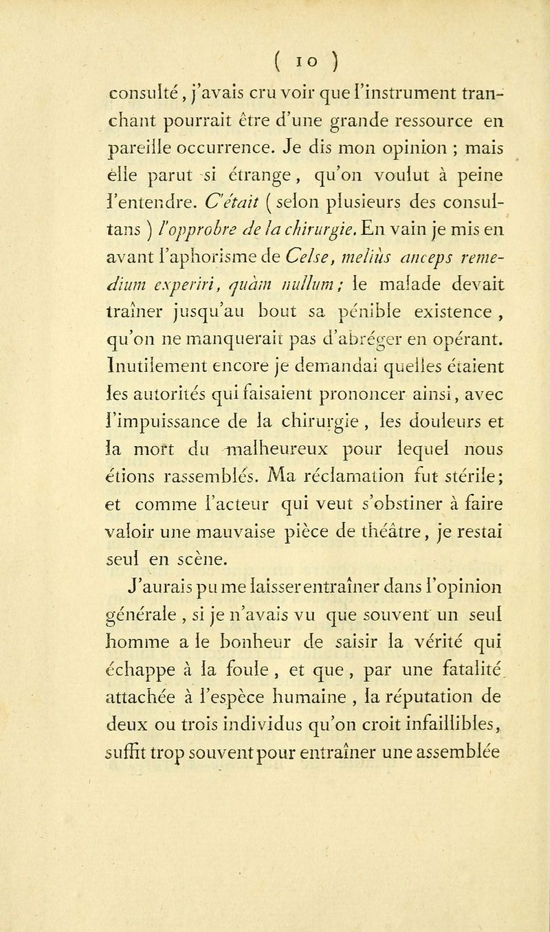 consulté, j'avais cru voir que l'instrument tran- chant pourrait être d'une grande ressource en pareille occurrence. Je dis mon opinion ; mais elle parut si étrange, qu'on voulut à peine l'entendre. C'était ( selon plusieurs des consul- tans ) l'opprobre de la chirurgie. En vain je mis en avant l'aphorisme de Celse, meliiis anceps reme- dïum experiri, quàm nullum ; le malade devait traîner jusqu'au bout sa pénible existence , qu'on ne mxanquerait pas d'abréger en opérant. Inutilement encore je demandai quelles étaient les autorités qui faisaient prononcer ainsi, avec l'impuissance de la chirurgie , les douleurs et la mort du malheureux pour lequel nous étions rassemblés. Ma réclamation fut stérile; et comme l'acteur qui veut s'obstiner à faire valoir une mauvaise pièce de théâtre, je restai seul en scène. J'aurais pu me laisser entraîner dans l'opinion générale , si je n'avais vu que souvent un seul homme a le bonheur de saisir la vérité qui échappe à la foule , et que , par une fatalité, attachée à l'espèce humaine , la réputation de deux ou trois individus qu'on croit infaillibles, suffit trop souvent pour entraîner une assemblée