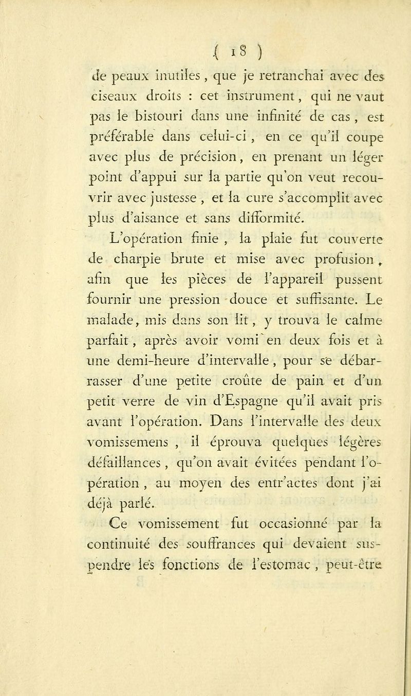 ,{ iS ) Je peaux inutiles , que je retranchai avec des ciseaux droits : cet instrument, qui ne A'aut pas ie bistouri dans une infinité de cas, est préférable dans celui-ci , en ce qu'il coupe avec plus de précision, en prenant un léger point d'appui sur la partie qu'on veut recou- vrir avec Justesse , et la cure s'accomplit avec plus d'aisance et sans difformité. L'opération finie , la plaie fiit couverte de charpie brute et mise avec profusion ^ afin que les pièces de l'appareil pussent fournir une pression douce et suffisante. Le malade ^ mis ds^ns son lit, y trouva le calme parfait, après avoir vomi en deux fois et à une demi-heure d'intervalle , pour s'e débar- rasser d'une petite croûte de pain et d'un petit verre de vin d'Espagne qu'il avait pris avant l'opération. Dans l'intervalle des deux vomissemens , il éprouva quelques légères défaillances , qu'on avait évitées pendant l'o- pération , au moyen des eiitr'actes dont j'ai déjà parlé. Ce vomissement fut occasionné par la continuité des souffrances qui devaient sus- pendre les fonctions de i'estomac , peut-être
