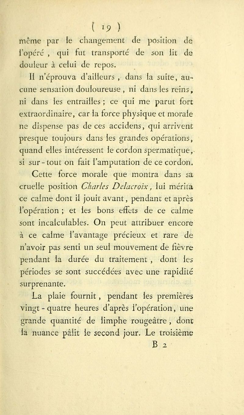 ( ^9 ) mcme par le changement Je position Je i'opcrc , qui fut transporté Je son lit Je JoLileur à celui Je repos. Il n'éprouva J'ailieurs , Jans la suite, au- cune sensation Jouloureuse , ni Jans les reins, ni Jans les entrailles ; ce qui me parut fort extraorJinaire, car la force physique et morale ne Jispense pas Je ces acciJens, qui arrivent presque toujours Jans les granJes opérations, quanJ elles intéressent le cor Jon spermatique, si sur-tout on fait l'amputation Je ce cor Jon. Cette force morale que montra Jans sa cruelle position Charles Delacroix, lui mérita ce calme Jont il jouit avant, pen Jant et après l'opération ; et les bons qS^Is Je ce calme sont incalculables. On peut attribuer encore à ce calme l'avantage précieux et rare Je n'avoir pas senti un seul mouvement Je fièvre penJant la Jurée Ju traitement , Jont les périoJes se sont succéJées avec une rapiJité surprenante. La plaie fournit, penJant les premières vingt - quatre heures J'après l'opération, une granJe quantité Je limphe rougeâtre , Jont la nuance pâlit le seconJ jour. Le troisième B 2