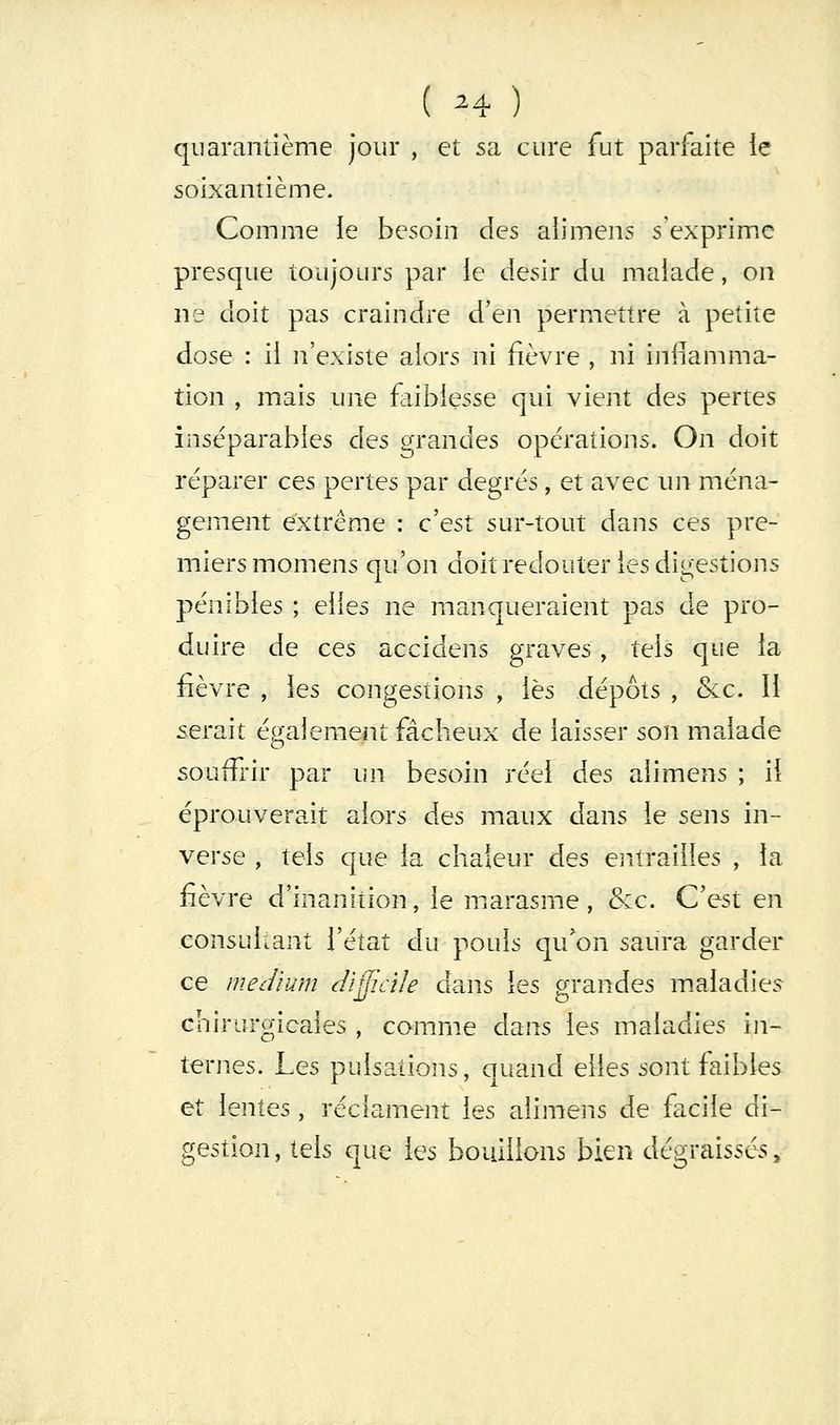 ( ^4 ) quarantième jour , et sa cure fut parfaite ie soixantième. Comme le besoin des alimens s'exprime presque toujours par ie désir du malade, on ns doit pas craindre d'en permettre à petite dose : il n'existe alors ni fièvre , ni inflamma- tion , mais une faiblesse qui vient des pertes inséparables des grandes opérations. On doit réparer ces pertes par degrés, et avec un ména- gement extrême : cest sur-tout dans ces pre- miers momens qu'on doit redouter les digestions pénibles ; elles ne manqueraient pas de pro- duire de ces accidens graves , tels que la fièvre , les congestions , lès dépôts , &c. Il serait également fâcheux de laisser son malade souffrir par un besoin réel des alimens ; il éprouverait alors des maux dans le sens in- verse , tels que la chaleur des entrailles , la fièvre d'inanition, le marasme, &c. C'est en consultant l'état du pouls qu'on saura garder ce meJïum (difficile dans les grandes maladies chirurgicales , comme dans les maladies in- ternes. Les pulsations, quand elles sont faibles et lentes, réclament les alimens de facile di- gestion, tels que les bouillons bien dégraissés.