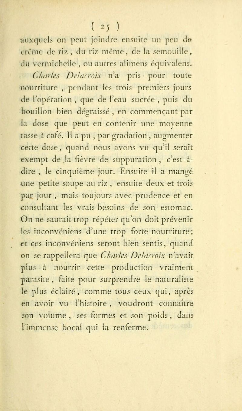 auxquels on peut joindre ensuite un peu de crcme de riz , du riz même, de la semouille, du vermichclle , ou autres alimens équivalens. Charles Delacroix n'a pris pour toute nourriture , pendant les trois premiers jours de l'opération , que de l'eau sucrce , puis du bouillon bien dégraissé , en commençant par la dose que peut en contenir une moyenne tasse à café. 11 a pu , par gradation , augmenter cette dose, quand nous avons vu qu'il serait exempt de .la fièvre de suppuration , c'est-à- dire , le cinquième jour. Ensuite il a mangé une petite soupe au riz , ensuite deux et trois paj; jour , mais toujours avec prudence et en consultant les vrais besoins de son estomac. On ne saurait trop répéter qu'on doit prévenir les inconvéniens d'une trop forte nourriture; et ces inconvéniens seront bien sentis, quand on se rappellera que Charles Delacroix n'avait plus à nourrir cette production vraiment parasite , faite pour surprendre le naturaliste le plus éclairé , comme tous ceux qui, après en avoir vu l'histoire , voudront connaître son volume , ses formes et son poids , dans l'immense bocal qui la renferme.