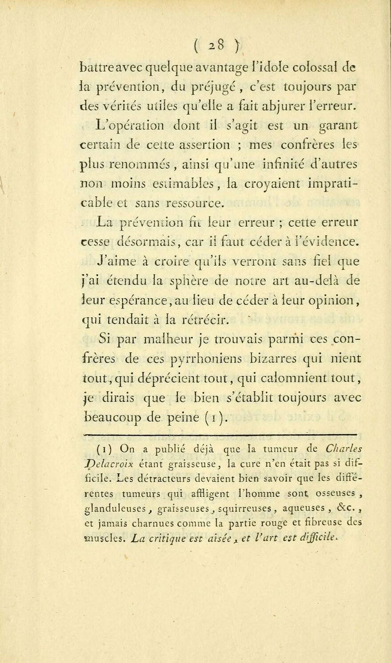 ( 28 ) battre avec quelque avantage l'idole colossai de la prévention, du préjugé , c'est toujours par des vérités utiles qu'elle a fait abjurer l'erreur. L'opération dont il s'agit est un garant certain de cette assertion ; mes confrères les plus renoiiimés, ainsi qu'une infinité d'autres non moins esiimables , la croyaient imprati- cable et sans ressource. La prévention ni leur erreur ; cette erreur cesse désormais, car il faut céder à l'évidence. J'aime à croire au'ils verront sans fiel que JL i J'ai étendu la sphère de notre art au-delà de leur espérance, au lieu de céder à leur opinion, qui tendait à la rétrécir. Si par malheur je trouvais parmi ces con- frères de ces pyrrhoniens bizarres qui nient tout,qui déprécient tout, qui calomnient tout, je dirais que le bien s'établit toujours avec beaucoup de peine (i). ( I ) On a publié déjà que la tumeur de Charles Delacroix étant graisseuse, la cure n'en était pas si dif- ficile. Les détracteurs devaient bien savoir que les diffé- rentes tumeurs qui affligent l'homme sont osseuses , glanduleuses^ graisseuses ^ squirreuses , aqueuses, &:c. , et jamais charnues comme la partie rouge et fibreuse des îîiuscles. La critique est aisée ^ et Vart est difficile^