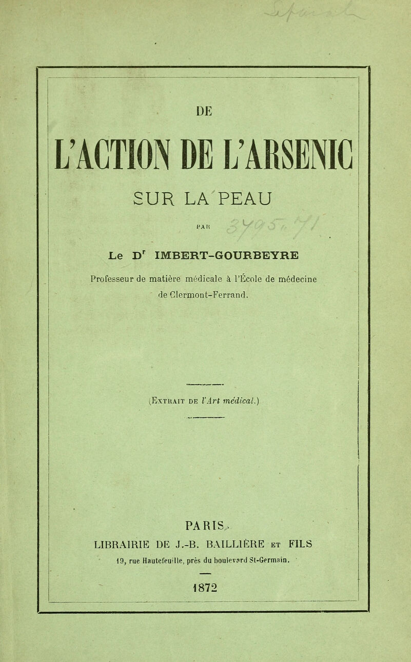 L'ACTION DE L'ARSENIC SUR LA PEAU PAfi Le D' IMBERT-GOURBEYRE Professeur de matière médicale à l'École de médecine de Glermont-Ferrand. (ExTUAiT DE l'Art médical.) PARIS. LIBRAIRIE DE J.-B. BAILLIÈRE et FILS 19, rue Hautefeuille, près du boulevard St-Germain. 1872