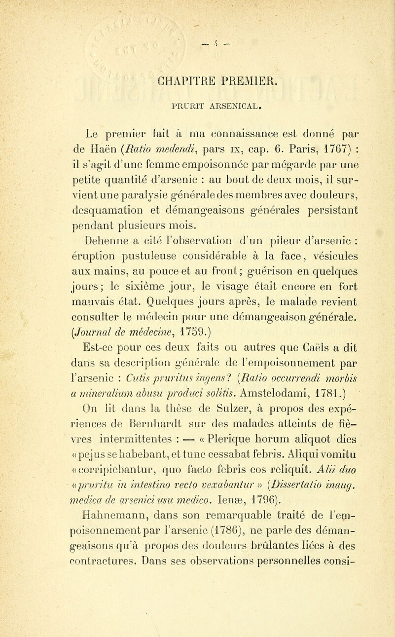 CHAPITRE PREMIER. PRURIT ARSENICAL, Le premier fait à ma connaissance est donné par de Haën {Ratio medendi^ pars ix, cap. 6. Paris, 1767) : il s'agit d'une femme empoisonnée par még^arde par une petite quantité d'arsenic : au bout de deux mois, if sur- vient une paralysie g-énéraledes membres avec douleurs, desquamation et démang'caisons g-énérales persistant pendant plusieurs mois. Dehenne a cité l'observation d'un pileur d'arsenic : éruption pustuleuse considérable à la face, vésicules aux mains, au pouce et au front; g^uérison en quelques jours; le sixième jour, le visag'e était encore en fort mauvais état. Quelques jours après, le malade revient consulter le médecin pour une démang-eaison g-énérale. [Journal de médecine^ 1759.) Est-ce pour ces deux faits ou autres que Gaëls a dit dans sa description g-énérale de l'empoisonnement par l'arsenic : Cutis pruritus ingens 1 [Ratio occurrendi morbis a mineralium abusu produci solitis. Amstelodami, 1781.) On lit dans la thèse de Sulzer, k propos des expé- riences de Bernhardt sur des malades atteints de fiè- vres intermittentes : — « Plerique horum aliquot dies (( pejus se habebant, et tune cessabat febris. Aliqui vomitu «corripiebantur, quo facto febris eos reliquit. Alii duo (cpruritu in intestino recto vexabantur » [Dissertatio inaug. medica de arseniciusu medico. lenae, 1796). Hahnemann, dans son remarquable traité de l'em- poisonnement par l'arsenic (1786), ne parle des déman- g'caisons qu'à propos des douleurs brûlantes liées à des contractures. Dans ses observations personnelles consi-