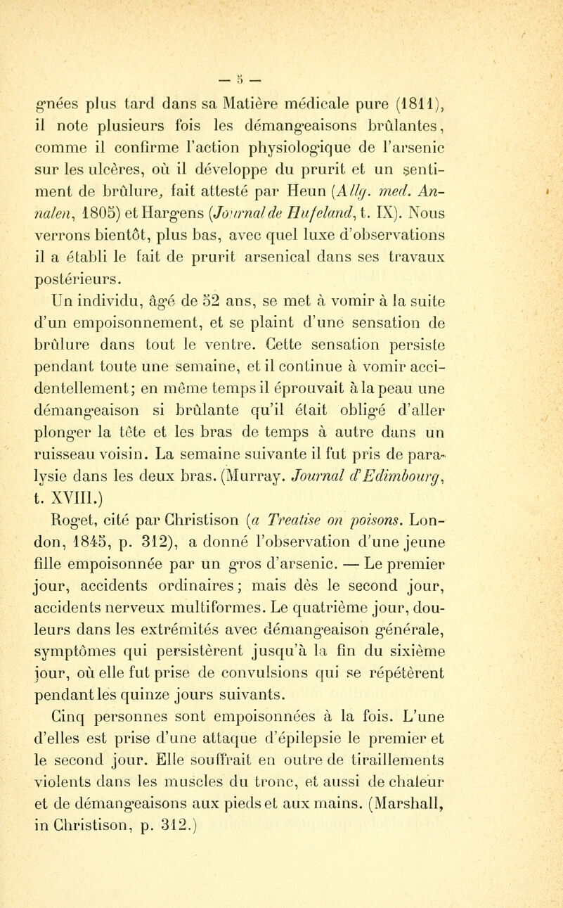 g'nées plus tard dans sa Matière médicale pure (1811), il note plusieurs fois les démang*eaisons brûlantes, comme il confirme l'action physiolog-ique de l'arsenic sur les ulcères, où il développe du prurit et un senti- ment de brûlure^, fait attesté par Heun [Allg. med. An- nalen^ 1805) etHarg-ens [Journalde Hufeland^ t. IX). Nous verrons bientôt, plus bas, avec quel luxe d'observations il a établi le fait de prurit arsenical dans ses travaux postérieurs. Un individu, âgT. de o2 ans, se met à vomir à la suite d'un empoisonnement, et se plaint d'une sensation de brûlure dans tout le ventre. Cette sensation persiste pendant toute une semaine, et il continue à vomir acci- dentellement; en même temps il éprouvait à la peau une démang-eaison si brûlante qu'il était oblig-é d'aller plong-er la tête et les bras de temps à autre dans un ruisseau voisin. La semaine suivante il fût pris de para- lysie dans les deux bras. (Murray. Journal d'Edimbourg^ t. XVïll.) Roget, cité par Ghristison [a Treatise on poisons. Lon- don, 1845, p. 312), a donné l'observation d'une jeune fille empoisonnée par un g*ros d'arsenic. — Le premier jour, accidents ordinaires ; mais dès le second jour, accidents nerveux multiformes. Le quatrième jour, dou- leurs dans les extrémités avec démang'eaison générale, symptômes qui persistèrent jusqu'à la fin du sixième jour, où elle fut prise de convulsions qui se répétèrent pendant les quinze jours suivants. Cinq personnes sont empoisonnées à la fois. L'une d'elles est prise d'une attaque d'épilepsie le premier et le second jour. Elle souffrait en outre de tiraillements violents dans les muscles du tronc, et aussi de cbaleur et de démang'eaisons aux pieds et aux mains. (Marshall, in Ghristison, p. 312.)