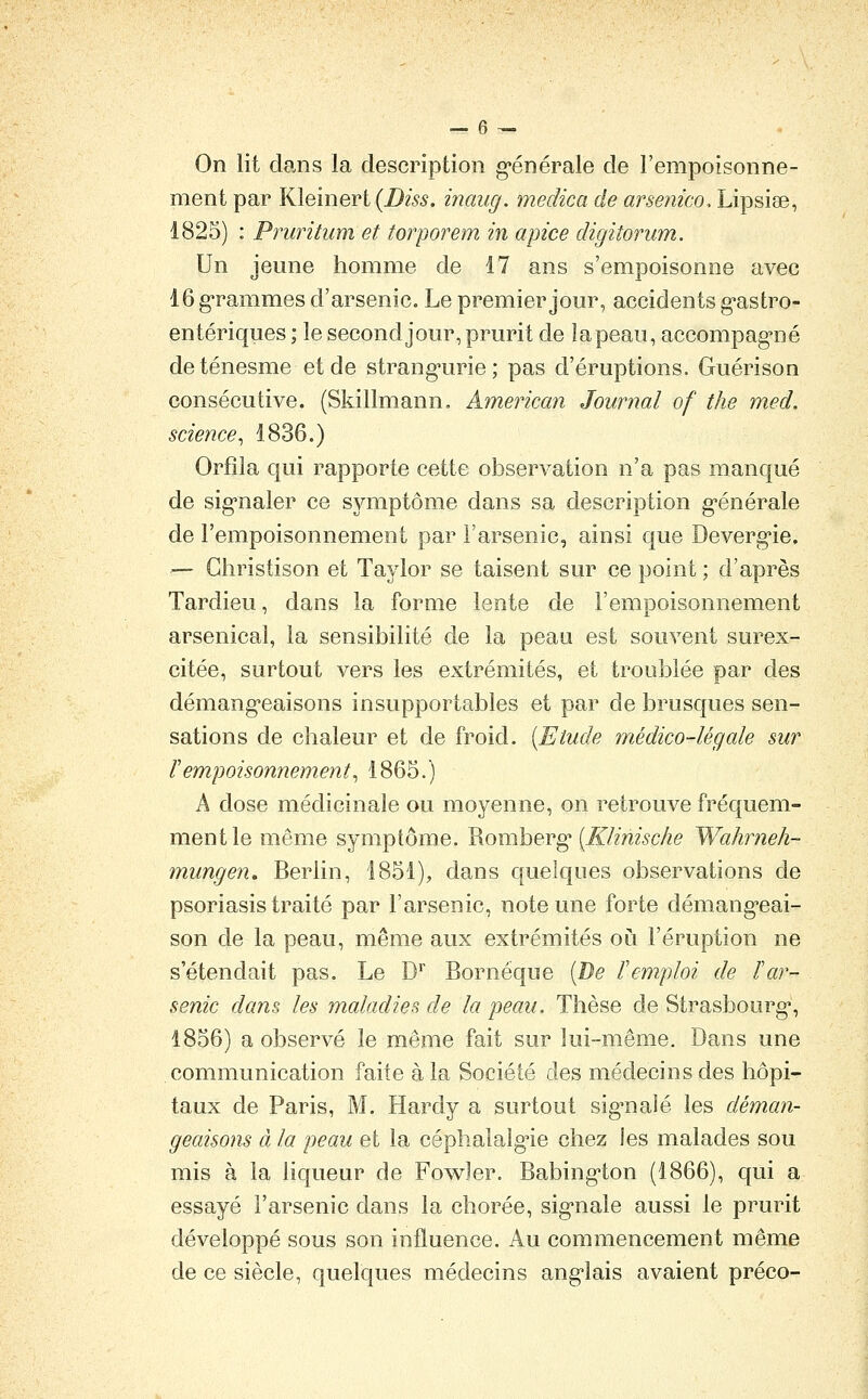 On lit clans la description g*énérale de l'empoisonne- ment par Kleinert (i)m. inang. medica de arsenko. Lipsiae, 1825) : Pruritum et torporem in apice digitorum. Un jeune homme de 17 ans s'empoisonne avec 16 grammes d'arsenic. Le premier jour, accidents g-astro- entériques ; le second jour, prurit de lapeau, accompag-né deténesme et de strang*urie; pas d'éruptions. Guérison consécutive. (Skillmann, American Journal of the med. science^ 1836.) Orfîla qui rapporte cette observation n'a pas manqué de sig'naler ce symptôme dans sa description g^énérale de l'empoisonnement par l'arsenic, ainsi que Devergie, — Gliristison et Taylor se taisent sur ce point ; d'après Tardieu, dans la forme lente de l'empoisonnement arsenical, la sensibilité de la peau est souvent surex- citée, surtout vers les extrémités, et troublée par des démang'eaisons insupportables et par de brusques sen- sations de chaleur et de froid. (Etude médico-légale sur r empoisonnement ^ 1865.) A dose médicinale ou moyenne, on retrouve fréquem- ment le même symptôme. Romberg* [Klinische Wahrneh- mungen, Berlin, 1851), dans quelques observations de psoriasis traité par l'arsenic, note une forte démang'eai- son de la peau, même aux extrémités où l'éruption ne s'étendait pas. Le D* Bornéque [De l'emploi de l'ar- senic dans les maladies de la peau. Thèse de Strasbourg*, 1856) a observé le même fait sur lui-même. Dans une communication faite à la Société des médecins des hôpi- taux de Paris, M. Hardy a surtout sig^naîé les déman- geaisons à la peau et la céplialalg'ie chez les malades sou mis à la liqueur de Fowler. Babing-ton (1866), qui a essayé l'arsenic dans la chorée, sig'nale aussi le prurit développé sous son influence. Au commencement même de ce siècle, quelques médecins ang-lais avaient préco-