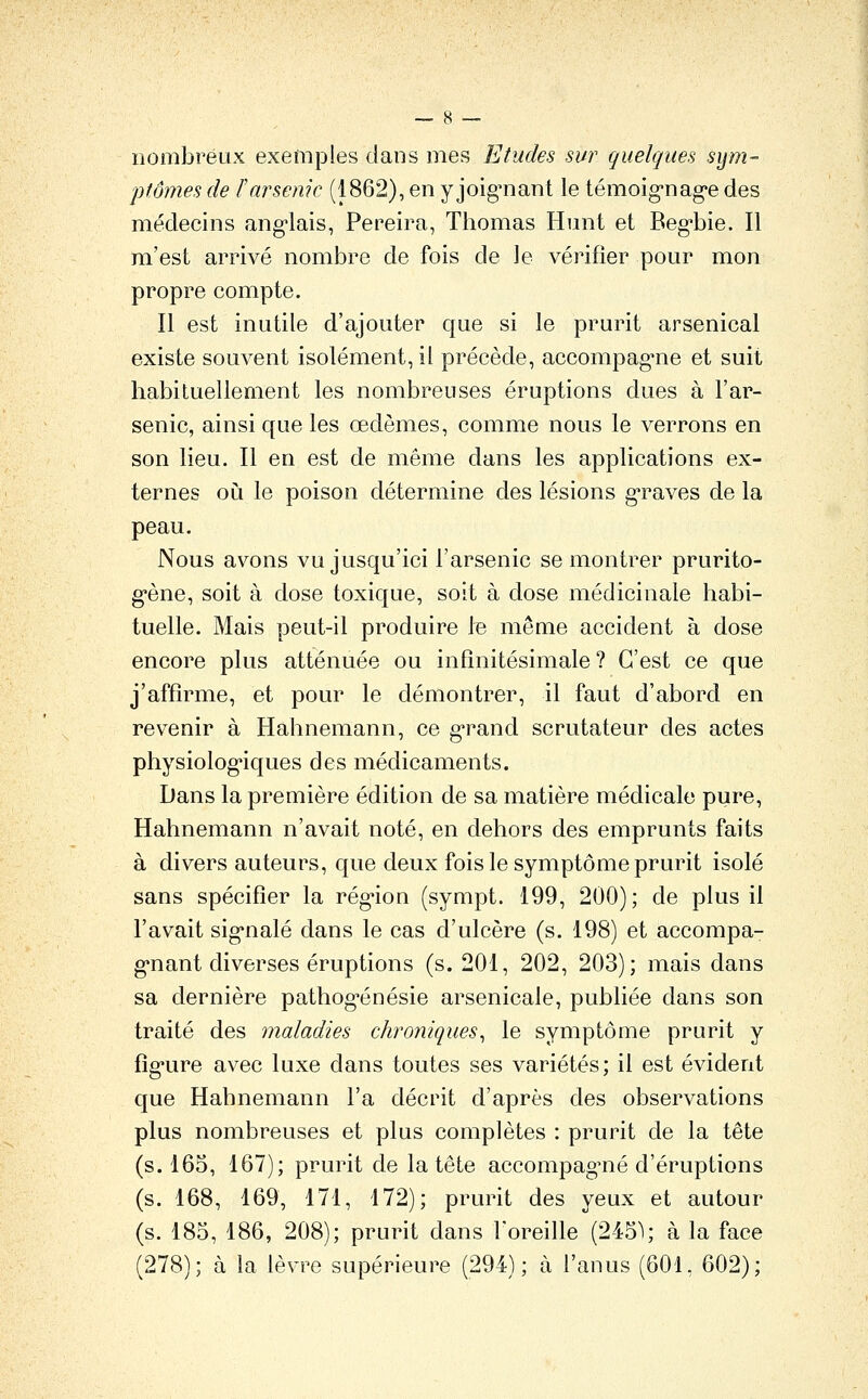 nombreux exemples dans mes Etudes sur quelques sym- ptômes de F arsenic (1862), en y joig-nant le témoig-nag'e des médecins ang-lais, Pereira, Thomas Hunt et Begbie. Il m'est arrivé nombre de fois de le vérifier pour mon propre compte. Il est inutile d'ajouter que si le prurit arsenical existe souvent isolément, il précède, accompag-ne et suit habituellement les nombreuses éruptions dues à l'ar- senic, ainsi que les œdèmes, comme nous le verrons en son lieu. Il en est de même dans les applications ex- ternes où le poison détermine des lésions g*raves de la peau. Nous avons vu jusqu'ici l'arsenic se montrer prurito- g-ène, soit à dose toxique, soit à dose médicinale habi- tuelle. Mais peut-il produire le même accident à dose encore plus atténuée ou infinitésimale ? C'est ce que j'affirme, et pour le démontrer, il faut d'abord en revenir à Hahnemann, ce g-rand scrutateur des actes physiolog*iques des médicaments. Dans la première édition de sa matière médicale pure, Hahnemann n'avait noté, en dehors des emprunts faits à divers auteurs, que deux fois le symptôme prurit isolé sans spécifier la rég-ion (sympt. 199, 200); de plus il l'avait signalé dans le cas d'ulcère (s. 198) et accompa- g*nant diverses éruptions (s. 201, 202, 203); mais dans sa dernière pathog^énésie arsenicale, publiée dans son traité des maladies chroniques^ le symptôme prurit y fig-ure avec luxe dans toutes ses variétés; il est évident que Hahnemann l'a décrit d'après des observations plus nombreuses et plus complètes : prurit de la tête (s. 165, 167); prurit de la tête accompaguié d'éruptions (s. 168, 169, 171, 172); prurit des yeux et autour (s. 185, 186, 208); prurit dans Foreille (245~^; à la face (278); à la lèvre supérieure (294); à l'anus (601, 602);