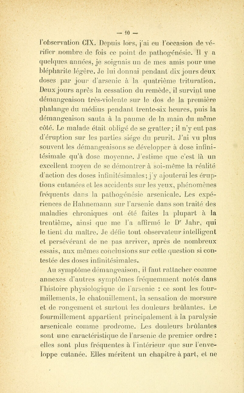 l'observation CIX. Depuis lors, j'ai eu l'occasion de vé- rifier nombre de fois ce point de pathog-énésie. Il y a quelques années, je soig'nais un de mes amis pour une blépharite lég-ère. Je lui donnai pendant dix jours deux doses par jour d'arsenic à la quatrième trituration. Deux jours après la cessation du remède, il survint une démang-eaison très-violente sur le dos de la première phalang-e du médius pendant trente-six heures, puis la démang'eaison sauta à la paume de la main du même côté. Le malade était obligé de se gratter; il n'y eut pas d'éruption sur les parties siég^e du prurit. J'ai vu plus souvent les démang-eaisons se développer à dose infini- tésimale qu'à dose moyenne. J'estime que c'est là un excellent moyen de se démontrer à soi-même la réalité d'action des doses infinitésimales; j'y ajouterai les érup- tions cutanées et les accidents sur les yeux, phénomènes fréquents dans la pathog^énésie arsenicale. Les expé- riences de Hahnemann sur l'arsenic dans son traité des maladies chroniques ont été faites la plupart à la trentième, ainsi que me l'a affirmé le D Jahr, qui le tient du maître. Je défie tout observateur intellig-ent et persévérant de ne pas arriver, après de nombreux essais, aux mêmes conclusions sur cette question si con- testée des doses infinitésimales. Au symptôme démang'eaison, il faut rattacher comme annexes d'autres symptômes fréquemment notés dans l'histoire physiolog^ique de l'arsenic : ce sont les four- millements, le chatouillement, la sensation de morsure et de ronai-ement et surtout les douleurs brûlantes. Le fourmillement appartient principalement à la paralysie arsenicale comme prodrome. Les douleurs brûlantes sont une caractéristique de l'arsenic de premier ordre : elles sont plus fréquentes à l'intérieur que sur l'enve- loppe cutanée. Elles méritent un chapitre à part, et ne