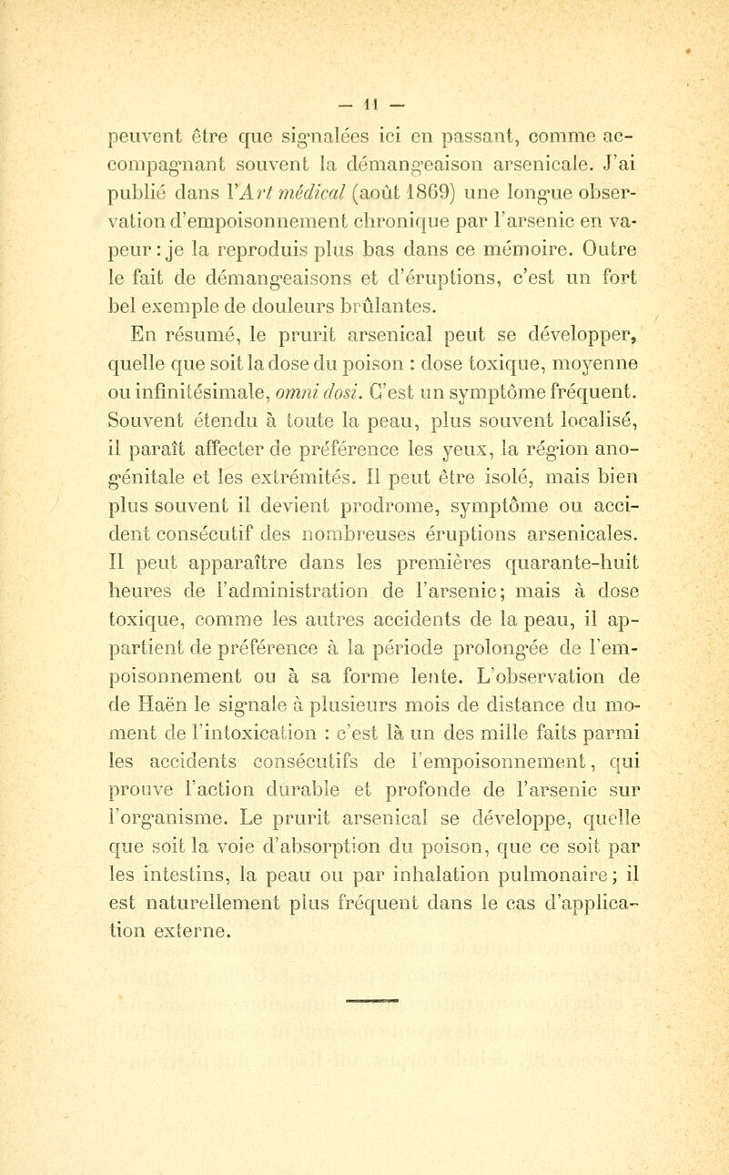 peuvent être que sig^nalées ici en passant, comme ac- compag*nant souvent la démang-eaison arsenicale. J'ai publié clans VAî't médical (août 1869) une long'ue obser- vation d'empoisonnement chronique par l'arsenic en va- peur: je la reproduis plus bas dans ce mémoire. Outre le fait de démang-eaisons et d'éruptions, c'est un fort bel exemple de douleurs brûlantes. En résumé, le prurit arsenical peut se développer, quelle que soit la dose du poison : dose toxique, moyenne ou infinitésimale, omni dosi. C'est un symptôme fréquent. Souvent étendu à toute la peau, plus souvent localisé, il paraît affecter de préférence les yeux, la rég^ion ano- génitale et les extrémités. Il peut être isolé, mais bien plus souvent il devient prodrome, symptôme ou acci- dent consécutif des nombreuses éruptions arsenicales. Il peut apparaître dans les premières quarante-huit heures de l'administration de l'arsenic; mais à dose toxique, comme les autres accidents de la peau, il ap- partient de préférence à la période prolong^ée de l'em- poisonnement ou à sa forme lente. L'observation de de Haën le sig-nale à plusieurs mois de distance du mo- ment de l'intoxication : c'est là un des mille faits parmi les accidents consécutifs de l'empoisonnement, qui prouve l'action durable et profonde de l'arsenic sur l'org-anisme. Le prurit arsenical se développe, quelle que soit la voie d'absorption du poison, que ce soit par les intestins, la peau ou par inhalation pulmonaire; il est naturellement plus fréquent dans le cas d'applica- tion externe.