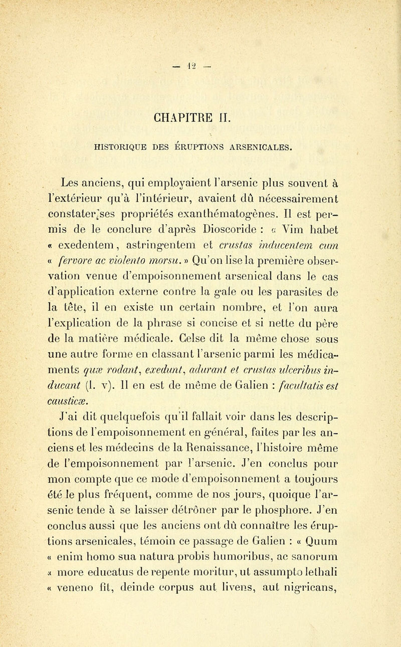 CHAPITRE IL HISTORIQUE DES ERUPTIONS ARSENICALES. Les anciens, qui employaient l'arsenic plus souvent à l'extérieur qu'à l'intérieur, avaient dû nécessairement constaterJses propriétés exanthématog'ènes. Il est per- mis de le conclure d'après Dioscoride : « Vim liabet « exedentem, astring'entem et crustas inducentem ciim « fervore ac violenta morsii. » Qu'on lise la première obser- vation venue d'empoisonnement arsenical dans le cas d'application externe contre la g-ale ou les parasites de la tête, il en existe un certain nombre, et l'on aura l'explicalion de la phrase si concise et si nette du père de la matière médicale. Gelse dit la même chose sous une autre forme en classant l'arsenic parmi les médica- ments quœ rodant^ exedunt, adurant et crustas ulceribus in- ducant (1. v). 11 en est de même de Galien : facidtatis est causticse. J'ai dit quelquefois qu'il fallait voir dans les descrip- tions de l'empoisonnement en g'énéral, faites par les an- ciens et les médecins de la Renaissance, l'histoire même de l'empoisonnement par l'arsenic. J'en conclus pour mon compte que ce mode d'empoisonnement a toujours été le plus fréquent, comme de nos jours, quoique l'ar- senic tende à se laisser détrôner par le phosphore. J'en conclus aussi que les anciens ont dû connaître les érup- tions arsenicales, témoin ce passag'C de Galien : « Quum « enim homo sua natura probis humoribus, ac sanorum i( more educatus de repente moritur,ut assumptolethali « veneno fit, deinde corpus aut livens, aut nig^ricans,