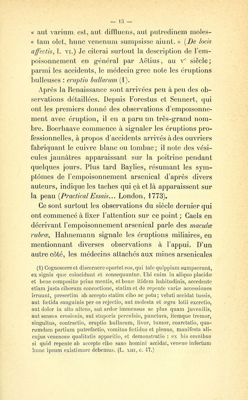 a aut varium est, aut diffluens, aut putredinem moles- « lam olet, hune venenum sumpsisse aiunt. » [De locis affectis^ 1. vi.) Je citerai surtout la description de l'em- poisonnement en g'énéral par Aëtius, au v siècle; parmi les accidents, le médecin g-rec note les éruptions huileuses : eruptio buUarum (1). Après la Renaissance sont arrivées peu à peu des oh- servations détaillées. Depuis Forestus et Sennert, qui ont les premiers donné des ohservations d'empoisonne- ment avec éruption, il en a paru im très-g-rand nom- bre. Boerhaave commence à sig^naler les éruptions pro- fessionnelles, à propos d'accidents arrivés à des ouvriers fabriquant le cuivre blanc ou tombac; il note des vési- cules jaunâtres apparaissant sur la poitrine pendant quelques jours. Plus tard Baylies, résumant les sym- ptômes de l'empoisonnement arsenical d'après divers auteurs, indique les taches qui çà et là apparaissent sur la peau [PracticalEssais... London, 1773). Ce sont surtout les observations du siècle dernier qui ont commencé à fixer l'attention sur ce point ; Gaels en décrivant l'empoisonnement arsenical parle des maculœ rubrœ, Hahnemann sig'nale les éruptions miliaires, en mentionnant diverses observations à l'appui. D'un autre côté, les médecins attachés aux mines arsenicales (1) Gognoscere et discernere oportet eos, qui talc quippiam sumpserunt, ex signis quœ coincidunt et consequuntur. Ubi enim in aliquo placidiE et bene compositaî prius mentis, etbonas itidem habitudinis, accedente etiam justa ciborum concoctione, statim et de repente varice accessiones irruunt, presertim ab accepto statim cibo ac potu ; veluti accidat tussis, aut fœtida sanguinis per os rejectio, aut molesta et œgra lotii excretio, aut dolor in alto nitens, aut ardor immensus ac plus quam juvenilis, aut sensus erosionis, aut stiiporis perculsio, punctura, itemque tremor, singultus, contractio, eruptio bullarum, livor, tumor, coarctatio, qua- rumdam partium putrefactio, vomitus fœtidus et plenus, manifesta ali- cujus venenosaî qualitatis apparitio, et demonstratio : ex his omnibus si quid repente ab accepto cibo sano homini accidat, veneno intectum hune ipsum existimare debemus. (L. xiii, c. 47.)