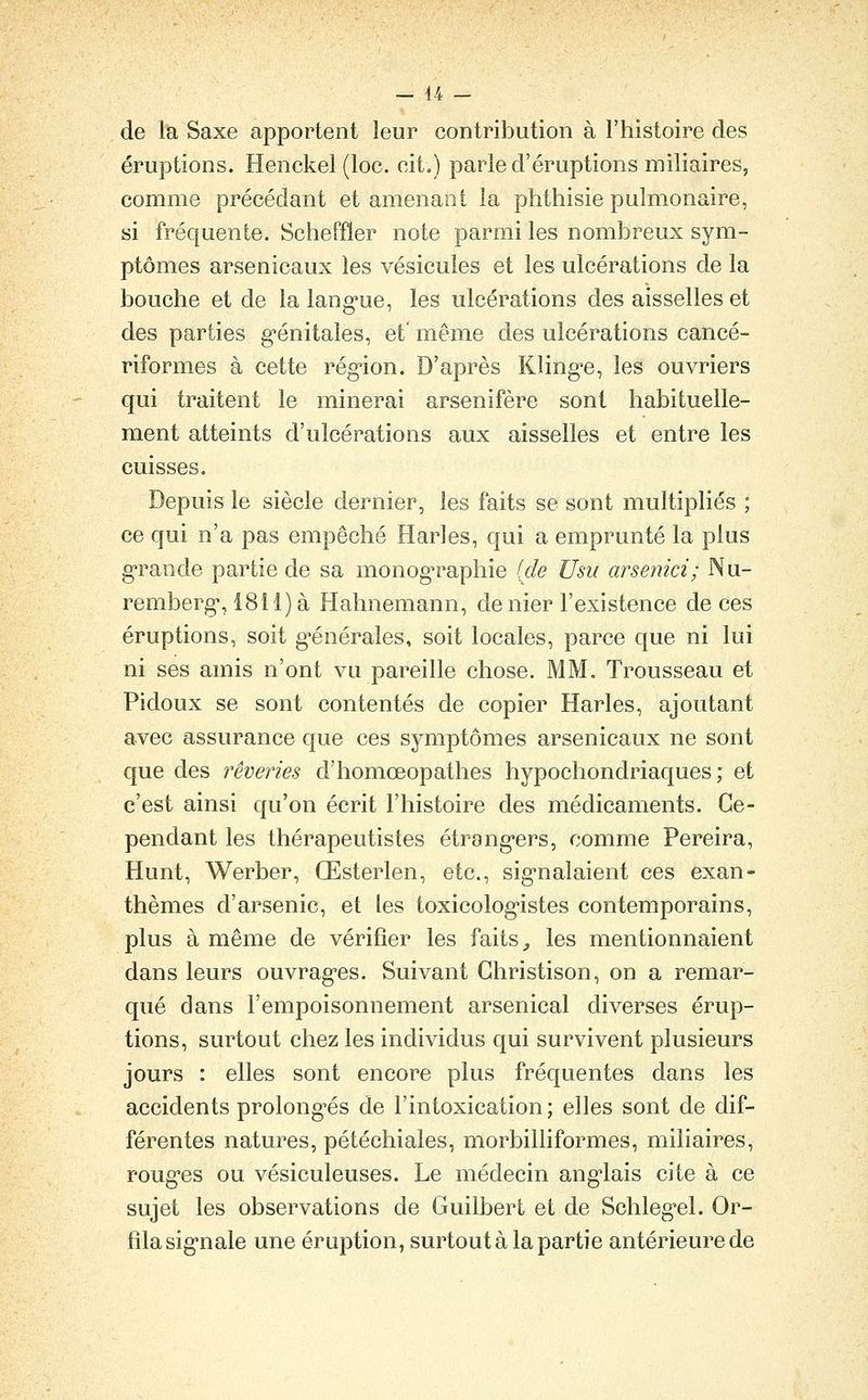 de la Saxe apportent leur contribution à l'histoire des éruptions. Henckel (loc. cit«) parle d'éruptions miliaires, comme précédant et amenant la phthisie pulmonaire, si frécfuente. Scheffler note parmi les nombreux sym- ptômes arsenicaux les vésicules et les ulcérations de la bouche et de la lang-ue, les ulcérations des aisselles et des parties g-énitales, et' même des ulcérations cancé- riformes à cette rég'ion. D'après Kling-e, les ouvriers qui traitent le minerai arsenifère sont habituelle- ment atteints d'ulcérations aux aisselles et entre les cuisses. Depuis le siècle dernier, les faits se sont multipliés ; ce qui n'a pas empêché Harles, qui a emprunté la plus g'rande partie de sa monog^raphie (de Usu arsenici; Nu- remberg, 1811) à Hahnemann, de nier l'existence de ces éruptions, soit g'énérales, soit locales, parce que ni lui ni ses amis n'ont vu pareille chose. MM. Trousseau et Pidoux se sont contentés de copier Harles, ajoutant avec assurance que ces symptômes arsenicaux ne sont que des rêveries d'homœopathes hypochondriaques ; et c'est ainsi qu'on écrit l'histoire des médicaments. Ce- pendant les thérapeutistes étrang'ers, comme Pereira, Hunt, Werber, Œsterlen, etc., sig-nalaient ces exan- thèmes d'arsenic, et les toxicolog-istes contemporains, plus à même de vérifier les faits ^ les mentionnaient dans leurs ouvrag'es. Suivant Ghristison, on a remar- qué dans l'empoisonnement arsenical diverses érup- tions, surtout chez les individus qui survivent plusieurs jours : elles sont encore plus fréquentes dans les accidents prolong-és de l'intoxication; elles sont de dif- férentes natures, pétéchiales, morbilliformes, miliaires, rouges ou vésiculeuses. Le médecin ang-lais cite à ce sujet les observations de Guilbert et de Schleg^el. Or- filasig'nale une éruption, surtout à la partie antérieure de