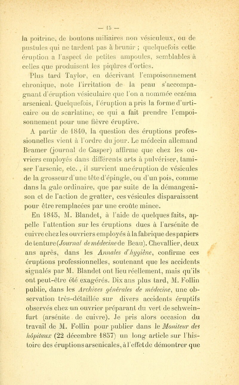 la poitrine, de boutons miliaires non vésiculeux, ou de pustules qui ne tardent pas à brunir ; quelquefois cette éruption a l'aspect de petites ampoules, semblables à celles que produisent les piqûres d'orties. Plus tard Taylor, en décrivant l'empoisonnement chronique, note l'irritation de la peau s'accompa- gnant d'éruption vésiculaire que l'on a nommée eczéma arsenical. Quelquefois, l'éruption a pris la forme d'urti- caire ou de scarlatine, ce qui a fait prendre l'empoi- sonnement pour une fièvre éruptive. A partir de 1840, la question des éruptions profes- sionnelles vient à l'ordre du jour. Le médecin allemand Bramer (journal de Gasper) affirme que chez les ou- vriers employés dans différents arts à pulvériser, tami- ser l'arsenic^ etc. , il survient une éruption de vésicules de la grosseur d'une tête d'éping'le, ou d'un pois, comme dans la g^ale ordinaire, que par suite de la démang-eai- son et de l'action de g'ratter, ces vésicules disparaissent pour être remplacées par une croûte mince. En 1845, M. Blandet, à l'aide de quelques faits, ap- pelle l'attention sur les éruptions dues à l'arsénite de cuivre chez les ouvriers employés à la fabrique des papiers de tenture (Journal de médecine de Beau). Chevallier, deux ans après, dans les Annales dliygiène^ confirme ces éruptions professionnelles, soutenant que les accidents sig-nalés par M. Blandet ont lieu réellement, mais qu'ils ont peut-être été exag-érés. Dix ans plus tard, M. Follin publie, dans les Archives générales de médecine^ une ob- servation très-détaillée sur divers accidents éruptifs observés chez un ouvrier préparant du vert de schwein- furt (arsénite de cuivre). Je pris alors occasion du travail de M. Follin pour publier dans le Moniteur des hôpitaux (22 décembre 1857) un long* article sur l'his- toire des éruptions arsenicales, à l'effet de démontrer que