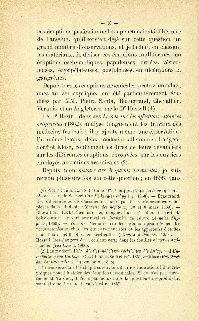 ces éruptions professionnelles appartenaient à l'histoire de l'arsenic, qu^il existait déjà sur cette question un ^rand nombre d'observations, et je tâchai, en classant les matériaux, de diviser ces éruptions multiformes, en éruptions ecehymotiques, papuleuses, ortiées, vésicu- leuses, érysipélateuses, pustuleuses, en ulcérations et g'angrènes. Depuis lors les éruptions arsenicales professionnelles, dues au sel cuprique, ont été particulièrement étu- diées par MM. Pietra Santa, Beaug'rand, Chevallier, Vernois, et en Ang-leterre par le D'' Hassall (i). Le D' Bazin, dans ses Leçons sur les affections cutanées artificielles (1862), analyse long^uement les travaux des médecins français ; il y ajoute même une observation. En même temps, deux médecins allemands, Lang^en- dorffet Klose, confirment les dires de leurs devanciers sur les différentes éruptions éprouvées par les ouvriers employés aux mines arsenicales (2). Depuis mon histoire des éruptions arsenicales^ je suis revenu plusieurs fois sur cette question ; en 1858, dans (1) Pietra Santa. Existe-t-il une affection propre aux ouvi-icrs qui ma- nient le vert de Schweinfurt? {Annales d'hygiène, 4858). — Beaugrand. Des différentes sortes d'accidents causés par les verts arsenicaux em- ployés dans l'industrie (Gazette des hôpitaux, le et 8 mars i8S9). — Chevallier. Recherches sur les dangers que présentent le vert de Schweinfurt, le vert arsenical et l'arsénite de cuivre (Annales d'hy- giène, 1859). — Vernois. Mémoire sur les accidents produits par les verts arsenicaux chez les ouvriers fleuristes et les apprêteurs d'étoffes pour fleurs artificielles en particulier (Annales d'hygiène, 1859). — Hassall. Des dangers de la couleur verte dans les feuilles et fleurs arti- ficielles (The Lancet, 1860). (2) Langendorff. Ueber die Gesundheitsrii rilcksichten bie Anlage und Un- terhaltung von Hilttemoerlcen (Henke'sZeitschrif't, 1857).—Klose (Handbnch der Sanitatspolizei. Pappeneheim, 1858). On trouvera dans les chapitres suivants d'autres indications bibliogra- phiques pour l'histoire des éruptions arsenicales. Si je n'ai pas men- tionné M. TardieUj il n'en a pas moins traité la question en reproduisant sommairement ce que j'avais écrit en 1857.